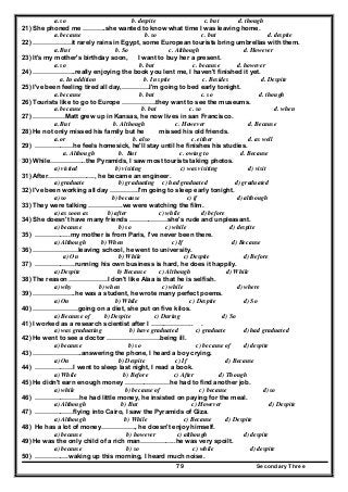 Secondary Three79
a. so b. despite c. but d. though
21) She phoned me ………..she wanted to know what time I was leaving home.
a. because b. so c. but d. despite
22) ………………it rarely rains in Egypt, some European tourists bring umbrellas with them.
a. But b. So c. Although d. However
23) It's my mother's birthday soon, I want to buy her a present.
a. so b. but c. because d. however
24) ………………..really enjoying the book you lent me, I haven't finished it yet.
a. In addition b. In spite c. Besides d. Despite
25) I've been feeling tired all day,………….I'm going to bed early tonight.
a. because b. but c. so d. though
26) Tourists like to go to Europe …………….they want to see the museums.
a. because b. but c. so d. when
27) ……………Matt grew up in Kansas, he now lives in san Francisco.
a. But b. Although c. However d. Because
28) He not only missed his family but he missed his old friends.
a. or b. also c. either d. as well
29) ………………he feels homesick, he'll stay until he finishes his studies.
a. Although b. But c. owing to d. Because
30) While……………..the Pyramids, I saw most tourists taking photos.
a) visited b) visiting c) was visiting d) visit
31) After…………………., he became an engineer.
a) graduate b) graduating c) had graduated d) graduated
32) I've been working all day ………….I'm going to sleep early tonight.
a) so b) because c) if d) although
33) They were talking …………….we were watching the film.
a) as soon as b) after c) while d) before
34) She doesn't have many friends ………………she's rude and unpleasant.
a) because b) so c) while d) despite
35) ……………..my mother is from Paris, I've never been there.
a) Although b) When c) If d) Because
36) …………………leaving school, he went to university.
a) On b) While c) Despite d) Before
37) ……………….running his own business is hard, he does it happily.
a) Despite b) Because c) Although d) While
38) The reason ………………I don't like Alaa is that he is selfish.
a) why b) when c) while d) where
39) ………………..he was a student, he wrote many perfect poems.
a) On b) While c) Despite d) So
40) …………………going on a diet, she put on five kilos.
a) Because of b) Despite c) During d) So
41) I worked as a research scientist after I ……………….. .
a) was graduating b) have graduated c) graduate d) had graduated
42) He went to see a doctor …………………….being ill.
a) because b) so c) because of d) despite
43) …………………..answering the phone, I heard a boy crying.
a) On b) Despite c) If d) Because
44) ………………I went to sleep last night, I read a book.
a) While b) Before c) After d) Though
45) He didn't earn enough money …………………he had to find another job.
a) while b) because of c) because d) so
46) …………………he had little money, he insisted on paying for the meal.
a) Although b) But c) However d) Despite
47) ………………flying into Cairo, I saw the Pyramids of Giza.
a) Although b) While c) Because d) Despite
48) He has a lot of money……………., he doesn't enjoy himself.
a) because b) however c) although d) despite
49) He was the only child of a rich man……………..he was very spoilt.
a) because b) so c) while d) despite
50) …………….waking up this morning, I heard much noise.
 