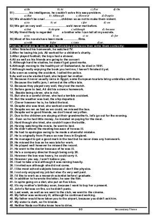 Secondary Three80
a) In b) At c) For d) On
51) ……………his intelligence, he couldn't solve this easy problem.
a) But b) Although c) However d) Despite
52) We shouldn't be cruel ……………..children so as not to make them violent.
a) to b) at c)for d) on
53) We got on very well …………………….we'd never met before.
a) but b) despite c) although d) because
54) My friend Hady is regarded a brother who I can tell all my secrets.
a) to b) as c) so d) for
55) Most of his novels have been made ……………films.
a) with b)for c) into d) at .
Find the mistakes in each of the following sentences then write them correctly:
1.After finished his homework, he watched TV.
2.After he losing his job, Ali worked for a children's charity.
3.After played football, the boys had a shower.
4.Ali as well as his friends are going to the concert
5. Although hard he studies, he doesn't get good marks.
6.Although moving to the healthy air of Switzerland, he died in 1991.
7.Although really enjoying the book you lent me, I haven't finished it yet.
8.As soon as seeing the accident, I called the police.
9.As well as she studied hard, she helped her mother.
10. Because it never usually rains in Egypt, some European tourists bring umbrellas with them.
11. Because the traffic jam, I arrived at the office late.
12. Because they played very well, they lost the match.
13. Before gone to bed, Ali did his science homework.
14. Beside being clever, she is rich.
15. But she is a careful driver, she had a terrible accident.
16. But the weather was bad, the ship departed.
17. Clever however he is, he failed the test.
18. Despite she was tired, she worked overtime.
19. Despite we ran as fast as we could, we missed the bus.
20. Despite we're good friends, we don't meet very often.
21. Due to the children are staying at their grandmother's, let's go out for the evening.
22. Even so he had little money, he insisted on paying for the meal.
23. Hard though she tried, she couldn't open the bottle.
24. Having watching the movie, he went to bed.
25. He didn’t attend the meeting because of he was ill.
26. He had to apologize owing to he made a shameful mistake.
27. He is originally from France so now lives in England.
28. He managed to get a good mark in the test but he never does any homework.
29. He missed the bus as he was late for work.
30. He played well however he missed the record.
31. He went to the doctor because of he was ill.
32. He's a company director though being only 26.
33. However the box was heavy, he could carry it.
34. However you say, I won't believe you.
35. I had to take a taxi although it was raining heavily.
36. I invited sue although she did not come.
37. I like most school subjects because I don't like physics.
38. I not only enjoyed my job but else it's very well paid.
39. I'd like to work as a research scientist before I graduate.
40. In addition to he wrote the letter, he saw the film.
41. In spite going on a diet, she put on five kilos.
42. It's my mother's birthday soon, because I want to buy her a present.
43. John's flat was on fire, so he didn't panic.
44. Last week, as well as we went to the club, we went to the cinema.
45. My father was seriously ill, although he continued working.
46. My father would have taken you to the airport, because you didn't ask him.
47. My sister is dark, so I'm blonde.
48. Neither Nada nor Noha know how to drive.
 