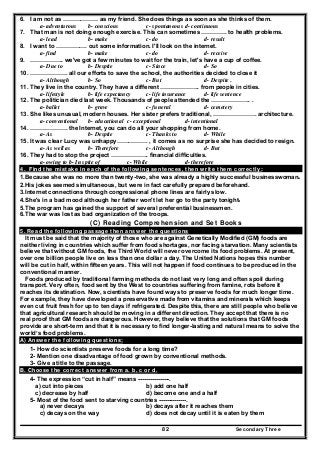 Secondary Three82
6. I am not as ……………… as my friend. She does things as soon as she thinks of them.
a- adventurous b- conscious c- spontaneous d- continuous
7. That man is not doing enough exercise. This can sometimes …………. to health problems.
a- lead b- make c- do d- result
8. I want to ……………. out some information. I'll look on the internet.
a- find b- make c- do d- receive
9. …………….. we've got a few minutes to wait for the train, let's have a cup of coffee.
a- Due to b- Despite c- Since d- So
10. ………………. all our efforts to save the school, the authorities decided to close it
a- Although b- So c- But d- Despite .
11. They live in the country. They have a different ……………….. from people in cities.
a- lifestyle b- life expectancy c- life insurance d- life sentence
12. The politician died last week. Thousands of people attended the ……………….. .
a- ballet b- grave c- funeral d- cemetery
13. She likes unusual, modern houses. Her sister prefers traditional, …………………. architecture.
a- conventional b- educational c- exceptional d- intentional
14. ………………. the Internet, you can do all your shopping from home.
a- As b- Despite c- Thanks to d- While
15. It was clear Lucy was unhappy……………. , it comes as no surprise she has decided to resign.
a- As well as b- Therefore c- Although d- But
16. They had to stop the project ………………. financial difficulties.
a- owing to b- In spite of c- While d- therefore
4. Find the mistake in each of the following sentences, then write them correctly:
1.Because she was no more than twenty-two, she was already a highly successful businesswoman.
2.His jokes seemed simultaneous, but were in fact carefully prepared beforehand.
3.Internet connections through congressional phone lines are fairly slow.
4.She's in a bad mood although her father won't let her go to the party tonight.
5.The program has gained the support of several preferential businessmen.
6.The war was lost as bad organization of the troops.
(C) Reading Comprehension and Set Books
5. Read the following passage then answer the questions
It must be said that the majority of those who are against Genetically Modified (GM) foods are
neither living in countries which suffer from food shortages, nor facing starvation. Many scientists
believe that without GM foods, the Third World will never overcome its food problems. At present,
over one billion people live on less than one dollar a day. The United Nations hopes this number
will be cut in half, within fifteen years. This will not happen if food continues to be produced in the
conventional manner.
Foods produced by traditional farming methods do not last very long and often spoil during
transport. Very often, food sent by the West to countries suffering from famine, rots before it
reaches its destination. Now, scientists have found ways to preserve foods for much longer time.
For example, they have developed a preservative made from vitamins and minerals which keeps
even cut fruit fresh for up to ten days if refrigerated. Despite this, there are still people who believe
that agricultural research should be moving in a different direction. They accept that there is no
real proof that GM foods are dangerous. However, they believe that the solutions that GM foods
provide are short-term and that it is necessary to find longer-lasting and natural means to solve the
world’s food problems.
A) Answer the following questions;
1- How do scientists preserve foods for a long time?
2- Mention one disadvantage of food grown by conventional methods.
3- Give a title to the passage.
B. Choose the correct answer from a. b, c or d.
4- The expression “cut in half” means ----------------.
a) cut into pieces b) add one half
c) decrease by half d) become one and a half
5- Most of the food sent to starving countries --------------.
a) never decays b) decays after it reaches them
c) decays on the way d) does not decay until it is eaten by them
 