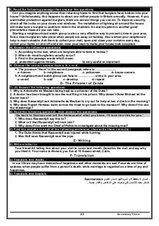 Secondary Three83
6. Read the following passage then answer the questions
Can you imagine anything worse than returning home to find that burglars have broken into your
house? Unfortunately, this happens to about one million people in Britain annually. However, if you
want better protection against burglars, there are several things you can do. To improve security,
check all the locks on your doors and windows. The installation of lighting all around the house
will make sure a burglar is unable to hide in the shadows. An alarm system is another good
preventative measure you can take.
Starting a neighbourhood watch group is also a very effective way to prevent crime in your area.
Since most burglaries take place when people are away on holiday, this is when your neighbours'
help is most valuable. Ask them to collect your mail, open and close your curtains every day,
switch your lights on and off and even mow your lawn to make your house look occupied.
A) Answer the following questions;
1- According to the text, when are burglars able to hide in homes?
2- When do most burglaries usually occur?
3- Find in the passage words which mean:
a) protection against threats b) very useful or important
B. Choose the correct answer from a. b, c or d.
4- The pronoun "them" in the second paragraph refers to …………………
a- homes b- neighbours c- policemen d- house owners
5- A neighbourhood watch group can help to …………….. crime in your area.
a- avoid b- add c- develop d- repeat
D- The Prisoner of Zenda
7) (A) Answer the following questions:
1. Why is Antoinette de Mauban being kept as a prisoner of the Duke?
2. A doctor has been brought to see the real King in his prison. Why doesn't Duke Michael let the
doctor leave?
3. Why does Rassendyll ask Antoinette de Mauban to cry out for help at two o'clock in the morning?
4. Why does Rupert Hentzau swim across the moat to go back to the mansion? Why doesn't he use
the drawbridge?
B) Read the following quotation. then answer the questions
“Go back to Strelsau and tell the Ambassador what you know. I’ll look into this for you.”
1. Who does Rassendyll say this to?
2. What is it that Rassendyll will look into?
3. Why doesn't he want the Chief of Police to investigate about the missing man?
C) Find the mistake in each of the following sentences, then write them correctly :
1. The Duke thinks that Rassendyll was injured while hunting.
2. Max Holf sees Rassendyll near the pipe.
E- Writing
8) Write a letter to
Your friend Ali telling him about your visit to Luxor last month. Describe the visit and say why
you liked it. Your name is Ahmed, you live at 10 Aswan street, Cairo.
F- Translation
a) Translate into Arabic :
In our life we may have moments of happiness and other moments are sad. Funerals are time of
sadness when people suffer from a person's death, while marriage is regarded as a time of joy and
happiness.
b) Translate into English:
-‫عفوي‬ ‫إنسان‬ ‫فھو‬ ‫شيء‬ ‫ألي‬ ‫يخطط‬ ‫ال‬ ‫إنسان‬Spontaneous.
-‫جديدة‬ ‫وأفكار‬ ‫أشخاص‬ ‫على‬ ‫يتعرف‬ ‫لكي‬ ‫لإلنسان‬ ‫مفيد‬ ‫السفر‬.
 