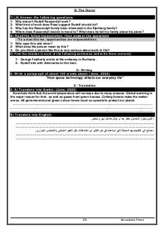 Secondary Three23
D- The Novel
7) (A) Answer the following questions:
1- Why doesn't Rudolf Rassendyll work?
2- What kind of work does Rose suggest Rudolf should do?
3- Why has the Rassendyll family been interested in the Elphberg family?
4- Where does Rassendyll decide to travel to? What does he tell his family about his plans?
B) Read the following quotation. then answer the questions
"To a man like me, opportunities are responsibilities.
1- Who says this and when?
2- What does the person mean by this?
3- Do you think a person like this is very serious about work or life?
C) Find the mistake in each of the following sentences and write them correctly:
1- George Featherly works at the embassy in Ruritania.
2- Rudolf sits with Antoinette on the train.
D- Writing
8- Write a paragraph of about 100 words about: (June, 2009)
"How space technology affects our everyday life"
E- Translation
9- A) Translate into Arabic: (June, 2009)
Scientists think that the world temperature will increase due to many reasons .Global warming is
the major reason for that . as well as gases from green houses .Cutting forests make the matter
worse .All governments and green colour lovers must co operate to protect our planet.
…………………………………………………………………………………………………………………………
……………………………………………………………………………………………………………………………
……………………………………………………………………………………………………………………………
B) Translate into English:
-‫صغير‬ ‫نووى‬ ‫مفاعل‬ ‫يمثل‬ ‫و‬ ‫جدا‬ ‫خطر‬ ‫المحمول‬ ‫بجوار‬ ‫النوم‬.
........................................................................................................................................................................
....................................................................................................................................................................................
-‫الحراري‬ ‫واالحتباس‬ ‫المناخي‬ ‫التغير‬ ‫مثل‬ ‫المشكالت‬ ‫من‬ ‫الكثير‬ ‫حل‬ ‫في‬ ‫تساعدنا‬ ‫لكي‬ ‫الحديثة‬ ‫التكنولوجيا‬ ‫الي‬ ‫نحتاج‬.
........................................................................................................................................................................
....................................................................................................................................................................................
 