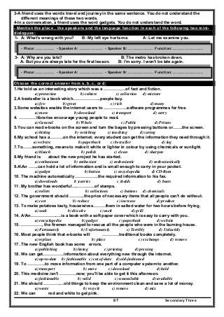 Secondary Three87
3-A friend uses the words travel and journey in the same sentence. You do not understand the
different meanings of these two words.
4-In a conversation, a friend uses the word gadgets. You do not understand the word.
- Mention the place , the speakers and the language function in each of the following two mini-
dialogues:
1- A: What's wrong with you? B: My left eye hurts me. A: Let me examine you.
2-
3- A: Why are you late? B: The metro has broken down.
A: But you are always late for the first lesson. B: I'm sorry. I won't be late again.
Choose the correct answer from a, b, c, or d:
1.He told us an interesting story which was a …………….of fact and fiction.
a) protection b) culture c) collection d) mixture
2.A bestseller is a book which………………..people buy.
a) few b) great c) rich d) many
3.Some websites enable the internet users to ……………..software programmes for free.
a) move b) download c) transport d) carry
4. ………… libraries encourage young people to read.
a) General b) Whole c) Public d) Private
5.You can read e-books on the screen and turn the bages by pressing buttons or…….the screen.
a) hitting b) switching c) touching d) saving
6.My school has a……….on the internet; every student can get the information they need through it.
a) website b) paperback c) bestseller d) log
7.To…….something, means to make it white or lighter in colour by using chemicals or sunlight.
a) bleach b) polish c) clean d) sharpen
8.My friend is about the new project he has started.
a) enthusiasm b) enthusiast c) enthusiastic d) enthusiastically
9.AAn …….can hold a lot of information and is small enough to carry in your pocket.
a) gadget b) button c) encyclopedia d) CD-Rom
10. The machine automatically ……………..the required information to his fax.
a) downloads b )carries c )holds d) bears
11. My brother has wonderful……………..of stamps.
a) rollers b) collections c) buttons d) chemicals
12. The government should ………..the price of necessary items that all people can't do without.
a) cost b) reduce c) increase d) produce
13. To make potatoes tasty, housewives………them in salted water for two hours before frying.
a) soak b) dissolve c) melt d) grill
14. AAn………………….is a book with a soft paper cover which is easy to carry with you.
a) encyclopedia b) gadget c) paperback d) website
15. ……………, the firemen managed to rescue all the people who were in the burning house.
a) Fortunately b) Unfortunately c) Terribly d) Unluckily
16. Most people think that e-books will …………traditional books completely.
a) replace b) place c) exchange d) remove
17. The new English book has some errors.
a) publishing b) lining c) printing d) pressing
18. We can get……………information about everything new through the internet.
a) up-to-date b) fashionable c) cut of-date d) old-fashioned
19. To ………….to move information from one part of a computer system to another.
a) transport b) move c) download d) hold
20. This medicine isn't …………now; you'll be able to get it this afternoon.
a) fashionable b) valid c) unavailable d) available
21. We should ……………old things to keep the environment clean and save a lot of money.
a) waste b) recycle c) remove d) mix
22. We can red and white to get pink.
- Place: …………… - Speaker A: ………….…… - Speaker B: ……………….. Function: ……………………
- Place: …………… - Speaker A: ………….…… - Speaker B: ……………….. Function: ……………………
 