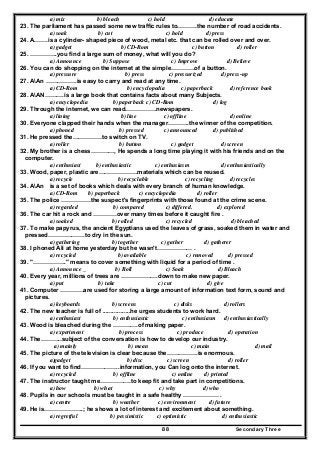Secondary Three88
a) mix b) bleach c) hold d) educate
23. The parliament has passed some new traffic rules to……….the number of road accidents.
a) soak b) cut c) hold d) press
24. A…….is a cylinder- shaped piece of wood, metal etc. that can be rolled over and over.
a) gadget b) CD-Rom c) button d) roller
25. …………..you find a large sum of money, what will you do?
a) Announce b) Suppose c) Improve d) Believe
26. You can do shopping on the internet at the simple…………of a button.
a) pressure b) press c) pressurized d) press-up
27. AAn …………….is easy to carry and read at any time.
a) CD-Rom b) encyclopedia c) paperback d) reference book
28. AAN……….is a large book that contains facts about many Subjects.
a) encyclopedia b) paperback c) CD-Rom d) log
29. Through the internet, we can read…………….newspapers.
a) lining b) line c) offline d) online
30. Everyone clapped their hands when the manager………..the winner of the competition.
a) phoned b) pressed c) announced d) published
31. He pressed the……………to switch on TV.
a) roller b) button c) gadget d) screen
32. My brother is a chess…………, He spends a long time playing it with his friends and on the
computer.
a) enthusiast b) enthusiastic c) enthusiasm d) enthusiastically
33. Wood, paper, plastic are………………..materials which can be reused.
a) recycle b) recyclable c) recycling d) recycles
34. AAn is a set of books which deals with every branch of human knowledge.
a) CD-Rom b) paperback c) encyclopedia d) roller
35. The police ……………the suspect's fingerprints with those found at the crime scene.
a) regarded b) compared c) differed. d) explored
36. The car hit a rock and …………over many times before it caught fire .
a) soaked b) rolled c) recycled d) bleached
37. To make papyrus, the ancient Egyptians used the leaves of grass, soaked them in water and
pressed……………….to dry in the sun.
a) gathering b) together c) gather d) gatherer
38. I phoned Ali at home yesterday but he wasn't……………… .
a) recycled b) available c) removed d) pressed
39. "…………….." means to cover something with liquid for a period of time .
a) Announce _ b) Roll c) Soak d) Bleach
40. Every year, millions of trees are ……………….down to make new paper.
a) put b) take c) cut d) give
41. Computer …………are used for storing a large amount of information text form, sound and
pictures.
a) keyboards b) screens c) disks d) rollers
42. The new teacher is full of .................he urges students to work hard.
a) enthusiast b) enthusiastic c) enthusiasm d) enthusiastically
43. Wood is bleached during the ………….of making paper.
a) experiment b) process c) produce d) operation
44. The………..subject of the conversation is how to develop our industry.
a) mainly b) mean c) main d) mail
45. The picture of the television is clear because the…………….is enormous.
a)gadget b) disc c) screen d) roller
46. If you want to find………………..information, you Can log onto the internet.
a) recycled b) offline c) online d) printed
47. The instructor taught me…………….to keep fit and take part in competitions.
a) how b) what c) why d) who
48. Pupils in our schools must be taught in a safe healthy ……………… .
a) centre b) weather c) environment d) future
49. He is………………..; he shows a lot of interest and excitement about something.
a) regretful b) pessimistic c) optimistic d) enthusiastic
 