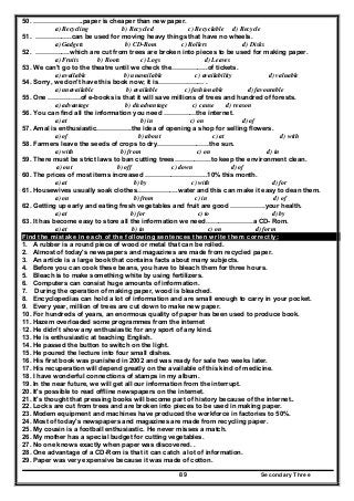 Secondary Three89
50. …………………..paper is cheaper than new paper.
a) Recycling b) Recycled c) Recyclable d) Recycle
51. ……………..can be used for moving heavy things that have no wheels.
a) Gadgets b) CD-Rom c) Rollers d) Disks
52. …………….which are cut from trees are broken into pieces to be used for making paper.
a) Fruits b) Roots c) Logs d) Leaves
53. We can't go to the theatre until we check the……………..of tickets.
a) available b) unavailable c) availability d) valuable
54. Sorry, we don't have this book now; it is………………… .
a) unavailable b) available c) fashionable d) favourable
55. One ……………of e-books is that it will save millions of trees and hundred of forests.
a) advantage b) disadvantage c) cause d) reason
56. You can find all the information you need ……………the internet.
a) at b) in c) on d) of
57. Amal is enthusiastic…………….the idea of opening a shop for selling flowers.
a) of b) about c) at d) with
58. Farmers leave the seeds of crops to dry……………………the sun.
a) with b) from c) on d) in
59. There must be strict laws to ban cutting trees……………..to keep the environment clean.
a) out b) off c) down d) of
60. The prices of most items increased ………………………..10% this month.
a) at b) by c) with d) for
61. Housewives usually soak clothes……………….water and this can make it easy to dean them.
a) on b) from c) in d) of
62. Getting up early and eating fresh vegetables and fruit are good …………….your health.
a) at b) for c) to d) by
63. It has become easy to store all the information we need………………….a CD- Rom.
a) at b) in c) on d) form
Find the mistake in each of the following sentences then write them correctly:
1. A rubber is a round piece of wood or metal that can be rolled.
2. Almost of today's newspapers and magazines are made from recycled paper.
3. An article is a large book that contains facts about many subjects.
4. Before you can cook these beans, you have to bleach them for three hours.
5. Bleach is to make something white by using fertilizers.
6. Computers can consist huge amounts of information.
7. During the operation of making paper, wood is bleached.
8. Encyclopedias can hold a lot of information and are small enough to carry in your pocket.
9. Every year, million of trees are cut down to make new paper.
10. For hundreds of years, an enormous quality of paper has been used to produce book.
11. Hazem overloaded some programmes from the internet
12. He didn't show any enthusiastic for any sport of any kind.
13. He is enthusiastic at teaching English.
14. He passed the button to switch on the light.
15. He poured the lecture into four small dishes.
16. His first book was punished in 2002 and was ready for sale two weeks later.
17. His recuperation will depend greatly on the available of this kind of medicine.
18. I have wonderful connections of stamps in my album.
19. In the near future, we will get all our information from the interrupt.
20. It's possible to read offline newspapers on the internet.
21. It's thought that pressing books will become part of history because of the internet..
22. Locks are cut from trees and are broken into pieces to be used in making paper.
23. Modem equipment and machines have produced the workforce in factories to 50%.
24. Most of today's newspapers and magazines are made from recycling paper.
25. My cousin is a football enthusiastic. He never misses a match.
26. My mother has a special budget for cutting vegetables.
27. No one knows exactly when paper was discovered. .
28. One advantage of a CD-Rom is that it can catch a lot of information.
29. Paper was very expensive because it was made of cotton.
 
