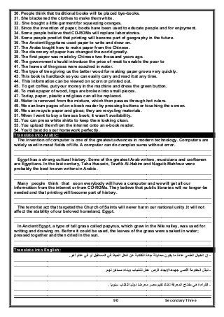 Secondary Three90
30. People think that traditional books will be placed bye-books.
31. She blackened the clothes to make them white.
32. She bought a little garment for squeezing oranges.
33. Since the invention of paper, boots have been used to educate people and for enjoyment.
34. Some people believe that CD-ROMs will replace laboratories.
35. Some people predict that printing will become part of geography in the future.
36. The Ancient Egyptians used paper to write and draw on.
37. The Arabs taught how to make paper from the Chinese.
38. The discovery of paper has changed the world greatly.
39. The first paper was made by Chinese two thousand years ago.
40. The government should introduce the price of meat to enable the poor to
41. The leaves of the grass were soached in water.
42. The type of tree giving us the better wood for making paper grows very quickly.
43. This book is hardback so you can easily carry and read it at any time.
44. This information can be viewed on scorn or printed out.
45. To get coffee, put your money in the machine and dress the green button.
46. To make paper of wood, logs are broken into small pieces.
47. Today, paper, plastic and glass can all be replaced.
48. Water is removed from the mixture, which then passes through hot rulers.
49. We can bum pages of an e-book reader by pressing buttons or touching the screen.
50. We can recycle paper and glass; they are recycling materials.
51. When I went to buy a famous book; it wasn't availability.
52. You can press white shirts to keep them looking clean.
53. You upload them from the internet onto an e-book reader.
54. You'd best do your homework perfectly.
Translate into Arabic:
The invention of computer is one of the greatest advances in modern technology. Computers are
widely used in most fields of life. A computer can do complex sums without error.
……………………………………………………………………………………..………………………………………
……………………………………………………………………………………..………………………………………
Egypt has a strong cultural history. Some of the greatest Arab writers, musicians and craftsmen
are Egyptians. In the last century, Taha Hussein, Tawfik Al-Hakim and Naguib Mahfouz were
probably the best known writers in Arabic.
……………………………………………………………………………………..………………………………………
……………………………………………………………………………………..………………………………………
Many people think that soon everybody will have a computer and we will get all our
information from the internet or from CD-ROMs. They believe that public libraries will no longer-be
needed and that printing will become part of history.
……………………………………………………………………………………..………………………………………
……………………………………………………………………………………..………………………………………
The terrorist act that targeted the Church of Saints will never harm our national unity .It will not
affect the stability of our beloved homeland, Egypt.
……………………………………………………………………………………..………………………………………
……………………………………………………………………………………..………………………………………
In Ancient Egypt, a type of tall grass called papyrus, which grew in the Nile valley, was used for
writing and drawing on. Before it could be used, the leaves of the grass were soaked in water;
pressed together and then dried in the sun.
……………………………………………………………………………………..………………………………………
……………………………………………………………………………………..………………………………………
Translate into English:
-‫إن‬‫آخر‬ ‫عالم‬ ‫في‬ ‫أو‬ ‫المستقبل‬ ‫في‬ ‫الحياة‬ ‫شكل‬ ‫عن‬ ‫للكتابة‬ ‫جادة‬ ‫محاولة‬ ‫يكون‬ ‫ما‬ ‫عادة‬ ‫العلمي‬ ‫الخيال‬.
……………………………………………………………………………………..………………………………………
……………………………………………………………………………………..………………………………………
-‫لھم‬ ‫مساكن‬ ‫وبناء‬ ‫للشباب‬ ‫عمل‬ ‫فرص‬ ‫إليجاد‬ ‫جھدھا‬ ‫أقصي‬ ‫الحكومة‬ ‫تبذل‬.
……………………………………………………………………………………..………………………………………
……………………………………………………………………………………..………………………………………
-‫مصر‬ ‫تقيم‬ ‫لذلك‬ ‫المعرفة‬ ‫مفتاح‬ ‫ھي‬ ‫القراءة‬‫للكتاب‬ ‫دوليا‬ ‫معرضا‬‫سنويا‬ً.
……………………………………………………………………………………..………………………………………
……………………………………………………………………………………..………………………………………
 