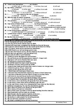 Secondary Three95
32. I think most bestsellers …………..as e-books.
a) will be read b) will be reading c) win have been read d) will read
33. By Friday, a decision…………………… .
a) will make b) will be made c) will have been made d) win be making
34. The furniture……………………..tomorrow.
a) will deliver b) win be delivered c) will have delivered d) is delivered
35. I ……………….my exams by the end of August.
a) will finish b) finish c) will have finished d) finished
36. With the help of robots I surgeons……………………operations .
a) will perform b) will be performed c) will have performed d) will be performing
37. This problem………………..as soon as possible.
a) will discuss b) will be discussing c) will have discussed d) will be discussed
38. Vast areas of desert land ………………….by the government.
a)will reclaim b) will be reclaiming c) will be reclaimed d) will have reclaimed
39. By the end of this year T more houses………………for young people and newly married.
a) will build b) will have been built c) will have building d) will be building
40. In the coming years, pollution……………… .
a) will be eliminated b) would eliminate c) will eliminate d) will have been eliminated
41. I predict that in future, mobile phones…………….smaller.
a) will make b) will be made c) will be making d) are making
42. By this time next week, I…………………my test results.
a) will hear b) will be heard c) will have heard d) will have been heard
Find the mistake in each of the following sentences then write them correctly:
1.A lot of projects will carry out by 2020.
2.A new city will be built outside Cairo by 2020.
3.Ahmed will have been completed his studies by the end the year.
4.Ali hopes he will travelled all over the world by the time he's thirty.
5.By 10 o'clock, Soha will be reached her destination.
6.By 2045 Electric car will exchange petrol ones.
7.By the time the firemen arrive, the fire destroys the building.
8.By the time you get back, I will had tidied it up.
9.Come early to work or you'll dismiss.
10. Cutting on trees damages the environment.
11. Do you think you will be passed your exams? - I hope I will.
12. Engineers will not be finished the new road.
13. He will given a prize by the teacher.
14. He will tell about his exam result tomorrow.
15. Hundreds of towns will be built by 20100.
16. I expect solar heating will have been used in homes on a large scale.
17. I finish this job by 10 p.m. tomorrow
18. I had to do the whole job of my own.
19. I think Huda will have gone home soon.
20. I will have been finished this mission by eleven o'clock tomorrow.
21. I will have collected you from Peter's house on my way home.
22. I will move to my new house by the end of October.
23. I'm sure you'll have had a wonderful holiday next summer.
24. In a months time, the problem of water will be settled.
25. In the future, more electricity will generate from wind power.
26. In the future, some cities will be building under the sea.
27. In the near future, most of our shopping will have done on the internet.
28. Inflation increases by 1% over the next twelve months.
29. More cities will build in the desert by the year 2020.
30. More money will spent on education.
31. More of the music we listen to will be downloading from the internet.
32. Most bestsellers will be reads as e-books.
33. Most farmers dry the seeds of plants on the sun. .
34. Music will be downloading easily and quickly.
35. My brother is enthusiastic for travelling abroad.
36. My car will have repaired in an hour.
37. My sister's wedding dress will buy tomorrow.
 