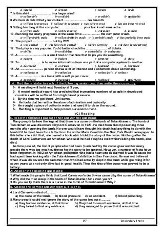 Secondary Three97
a- screen b- scream c- cream d- siren
7.Is this shirt ......................... in a larger size?
a- achievable b- available c- avoidable d- applicable
8.We have decided that your contact ........................... next month.
a- will not be renewed b- will not be renewing c- was not renewed d- has not been renewed
9.Sitting too long at the computer ............................ your back and arms ache.
a- will be made b- will be making c- will make d- is made
10. Running too many programs at the same time ..................... the computer crash.
a- will probably make b- will probably be made c- is probably made d- has probably been made
11. The project ....................... out by 2028.
a- was carried b- will have been carried c- will be carrying d- will have been carrying
12. That play is very popular. You'd better check the ......................... of tickets.
a- ability b- availability c- advisability d- ambiguity
13. A ............................. is a small tool or machine that helps you do something.
a- gadget b- budget c- garment d- glove
14. To ......................... is to move information from one part of a computer system to another.
a- download b- overload c- boatload d- workload
15. An ........................... person shows a lot of interest and excitement about something.
a- enthusiasm b- enthusiast c- enthusiastic d- enthuse
16. A .......................... is a book with a soft paper cover.
a- drawback b- backpack c- feedback d- paperback
4. Find the mistake in each of the following sentences, then write them correctly:
1- A meeting will hold next Tuesday at 3 p.m.
2- A recent medical report has predicted that increasing numbers of people in developed
countries will be suffered from high blood pressure.
3- By the time we get there, Jim leaves.
4- He looked at her with a literature of admiration and curiosity.
5- He sought a piece of cotton in water and used it to clean the wound.
6- Reciting is important to help protect our environment.
(C) Reading
5. Read the following passage then answer the questions
Many people believe the legend that there is a curse on the tomb of Tutankhamen. The tomb of
Tutankhamen was discovered by lord Carnarvon in 1920. He died from blood poisoning three
months after opening the tomb. No one would have thought his death had anything to do with the
tomb if it had not been for a letter from the writer Marie Corelli to the New York World newspaper. In
this letter she said. that, she owned a book which told the story of the curse. Not long after the
death of Lord Carnarvon, an American who said he had caught a cold while visiting the tomb, also
died.
As time passed, the list of people who had been 'punished' by the curse grew and for many
people there was too much evidence for the story to be ignored. However, a number of facts have
been forgotten. In 1982 an American policeman who had a heart attack claimed it was because he
had spent time looking after the Tutankhamen Exhibition in San Francisco. He was not believed
when it was discovered that another man who had actually slept in the tomb while guarding it for
seven years was not only alive but in good health. Thus the idea of the curse was proved to be a
fallacy.
A) Answer the following questions;
1.What made the people think that Lord Carnarvon's death was caused by the curse of Tutankhamen?
2.Why did the man sleep in the tomb of Tutankhamen for seven years?
3.Do you really think there is a curse in the tomb of Tutankhamen? Why?
B. Choose the correct answer from a. b, c or d.
4.Lord Carnarvon died of...........
a) the curse of the tomb. b) blood pressure c) an accident. d) blood poisoning.
5.Many people could not ignore the story of the curse because ...........
a) they had no evidence, at that time. b) They had too much evidence, at that time.
c) they failed to find any evidence. d) they managed to prove that it was evident.
 