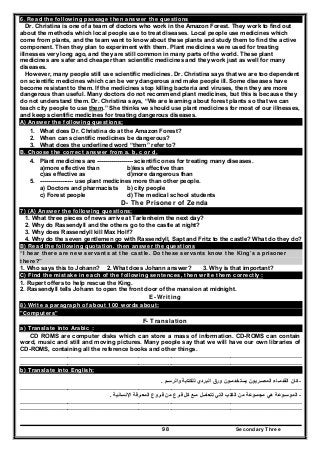 Secondary Three98
6. Read the following passage then answer the questions
Dr. Christina is one of a team of doctors who work in the Amazon Forest. They work to find out
about the methods which local people use to treat diseases. Local people use medicines which
come from plants, and the team want to know about these plants and study them to find the active
component. Then they plan to experiment with them. Plant medicines were used for treating
illnesses very long ago, and they are still common in many parts of the world. These plant
medicines are safer and cheaper than scientific medicines and they work just as well for many
diseases.
However, many people still use scientific medicines. Dr. Christina says that we are too dependent
on scientific medicines which can be very dangerous and make people ill. Some diseases have
become resistant to them. If the medicines stop killing bacteria and viruses, then they are more
dangerous than useful. Many doctors do not recommend plant medicines, but this is because they
do not understand them. Dr. Christina says, “We are learning about forest plants so that we can
teach city people to use them.” She thinks we should use plant medicines for most of our illnesses,
and keep scientific medicines for treating dangerous diseases.
A) Answer the following questions;
1. What does Dr. Christina do at the Amazon Forest?
2. When can scientific medicines be dangerous?
3. What does the underlined word “them” refer to?
B. Choose the correct answer from a. b, c or d.
4. Plant medicines are ------------------ scientific ones for treating many diseases.
a)more effective than b)less effective than
c)as effective as d)more dangerous than
5. ----------------- use plant medicines more than other people.
a) Doctors and pharmacists b) city people
c) Forest people d) The medical school students
D- The Prisoner of Zenda
7) (A) Answer the following questions:
1. What three pieces of news arrive at Tarlenheim the next day?
2. Why do Rassendyll and the others go to the castle at night?
3. Why does Rassendyll kill Max Holf?
4. Why do the seven gentlemen go with Rassendyll, Sapt and Fritz to the castle? What do they do?
B) Read the following quotation. then answer the questions
“I hear there are new servants at the castle. Do these servants know the King’s a prisoner
there?”
1. Who says this to Johann? 2. What does Johann answer? 3. Why is that important?
C) Find the mistake in each of the following sentences, then write them correctly :
1. Rupert offers to help rescue the King.
2. Rassendyll tells Johann to open the front door of the mansion at midnight.
E- Writing
8) Write a paragraph of about 100 words about:
"Computers"
F- Translation
a) Translate into Arabic :
CD ROMS are computer disks which can store a mass of information. CD-ROMS can contain
word, music and still and moving pictures. Many people say that we will have our own libraries of
CD-ROMS, containing all the reference books and other things.
…………………………………………………………………..…………………………………………………………
…………………………………………………………………..…………………………………………………………
b) Translate into English:
-‫والرسـم‬ ‫للكتابة‬ ‫البردي‬ ‫ورق‬ ‫يستخدمـون‬ ‫المصـريون‬ ‫القدمـاء‬ ‫كان‬.
…………………………………………………………………..…………………………………………………………
-‫تتعامـ‬ ‫التي‬ ‫الكتب‬ ‫من‬ ‫مجمـوعة‬ ‫ھي‬ ‫الموسـوعة‬‫ل‬‫فـرع‬ ‫كل‬ ‫مـع‬‫اإلنسانية‬ ‫المعـرفة‬ ‫فـروع‬ ‫من‬.
…………………………………………………………………..…………………………………………………………
…………………………………………………………………..…………………………………………………………
 
