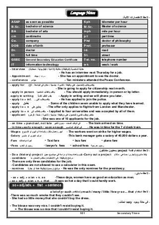 Secondary Three101
Language Notes
--‫االختص‬ ‫الحظ‬‫االختص‬ ‫الحظ‬‫اآلتية‬ ‫ارات‬‫اآلتية‬ ‫ارات‬::
ASAP as soon as possible Kph kilometer per hour
B.Sc. bachelor of science M.Sc. Master of science
BA bachelor of arts mph mile per hour
cm centimetre p/t part time
Co. company Phd doctor of philosophy
DOB date of birth Prof. professor
Dr. doctor rd. road
f/t full time St. street
GSEC General Secondary Education Certificate Tel. no. telephone number
IT information technology wk week / work
- Interview ‫شخصية‬ ‫مقابلة‬‫شخصية‬ ‫مقابلة‬))‫للوظيفة‬‫للوظيفة‬/(/(‫مقابلة‬‫مقابلة‬))‫إذاعية‬‫إذاعية‬//‫تليفزيونية‬‫تليفزيونية‬//‫صحفية‬‫صحفية‬((
- He has an interview next Thursday for a job.
- Appointment ‫موعد‬//‫ميعاد‬‫ميعاد‬ - She has an appointment to see the doctor.
- conference ‫مؤتمر‬‫مؤتمر‬ - Ten ministers attended the Peace Conference.
- apply for ‫بطلب‬ ‫يتقدم‬‫بطلب‬ ‫يتقدم‬))‫وظيفة‬ ‫علي‬ ‫للحصول‬‫وظيفة‬ ‫علي‬ ‫للحصول‬//‫تأشيرة‬‫تأشيرة‬//‫جنسية‬‫جنسية‬//‫الخ‬ ، ‫الجامعة‬ ‫في‬ ‫مكان‬‫الخ‬ ، ‫الجامعة‬ ‫في‬ ‫مكان‬(
- She is going to apply for citizenship next month.
- apply in person ‫شخصيا‬ ‫بالطلب‬ ‫يتقدم‬‫شخصيا‬ ‫بالطلب‬ ‫يتقدم‬ - You should apply immediately, in person or by letter.
-apply in writing ‫كتابة‬ ‫الطلب‬ ‫يقدم‬ً‫كتابة‬ ‫الطلب‬ ‫يقدم‬ً - Apply in writing and we will phone you later.
- apply to + inf. ‫لكي‬ ‫بطلب‬ ‫يتقدم‬‫لكي‬ ‫بطلب‬ ‫يتقدم‬.... - He has applied to join the police.
- apply ‫يطبق‬ُ‫يطبق‬ُ - Some of the children seem unable to apply what they have learned.
- apply to + n ‫علي‬ ‫ينطبق‬‫علي‬ ‫ينطبق‬ - The offer only applies to flights from London and Manchester.
- apply to + n ‫إلي‬ ‫بالطلب‬ ‫يتقدم‬‫إلي‬ ‫بالطلب‬ ‫يتقدم‬ - I applied to four universities and was accepted by all of them.
- applicant ‫متقدم‬‫متقدم‬))‫كتابي‬ ‫بطلب‬‫كتابي‬ ‫بطلب‬((‫علي‬ ‫للحصول‬‫علي‬ ‫للحصول‬))‫وظيفة‬‫وظيفة‬//‫جنسية‬‫جنسية‬//‫تأشيرة‬‫تأشيرة‬//‫منحة‬‫منحة‬//‫قرض‬‫قرض‬((
- She was one of 10 applicants for the job.
- on time = punctual, not late ‫المحدد‬ ‫الوقت‬ ‫في‬‫المحدد‬ ‫الوقت‬ ‫في‬––‫تأخي‬ ‫بدون‬‫تأخي‬ ‫بدون‬‫ر‬‫ر‬ -- The train arrived on time.
- in time=early enough / soon enough ‫المناسب‬ ‫الوقت‬ ‫في‬‫المناسب‬ ‫الوقت‬ ‫في‬ - He was in time for the 7 o'clock train.
-Wages ‫أجور‬‫أجور‬))‫مثال‬ ‫عمال‬‫مثال‬ ‫عمال‬((‫األسبوع‬ ‫أو‬ ‫اليوم‬ ‫أو‬ ‫بالساعة‬‫األسبوع‬ ‫أو‬ ‫اليوم‬ ‫أو‬ ‫بالساعة‬ - The workers went on strike for higher wages.
-Salary ‫سنوي‬ ‫أو‬ ‫شھري‬ ‫مرتب‬‫سنوي‬ ‫أو‬ ‫شھري‬ ‫مرتب‬ -This bank manager gets a salary of 40,000 dollars a year.
-Fare ‫مواصالت‬ ‫أجرة‬‫مواصالت‬ ‫أجرة‬ - Taxi fare - bus fare - plane fare
-Fees ‫أتعاب‬ ‫أو‬ ‫رسوم‬‫أتعاب‬ ‫أو‬ ‫رسوم‬ - lawyer's fees - school fees ‫رسوم‬‫رسوم‬‫مدرسية‬‫مدرسية‬
--‫كلمة‬ ‫استخدام‬ ‫الحظ‬‫كلمة‬ ‫استخدام‬ ‫الحظ‬project‫مختلفين‬ ‫بمعنيين‬‫مختلفين‬ ‫بمعنيين‬::
- Do a (history) project ‫معين‬ ‫موضوع‬ ‫في‬ ‫دراسة‬ ‫أو‬ ‫بحث‬ ‫بإعداد‬ ‫يقوم‬‫معين‬ ‫موضوع‬ ‫في‬ ‫دراسة‬ ‫أو‬ ‫بحث‬ ‫بإعداد‬ ‫يقوم‬ -Carry out a project ‫مشروع‬ ‫ينفذ‬‫مشروع‬ ‫ينفذ‬))‫تجاري‬‫تجاري‬//‫مثال‬ ، ‫صناعي‬‫مثال‬ ، ‫صناعي‬((
- candidate ‫مرشح‬‫مرشح‬))‫لوظيفة‬‫لوظيفة‬//‫االنتخابات‬ ‫في‬‫االنتخابات‬ ‫في‬((‫ما‬ ‫المتحان‬ ‫متقدم‬‫ما‬ ‫المتحان‬ ‫متقدم‬
- There are only three candidates for the job.
- Candidates are not allowed to use a calculator in this exam.
- nominee ‫مرشح‬‫مرشح‬))‫رسميا‬‫رسميا‬((‫جائزة‬ ‫أو‬ ‫ھامة‬ ‫لوظيفة‬‫جائزة‬ ‫أو‬ ‫ھامة‬ ‫لوظيفة‬ - He was the only nominee for the presidency.
--‫يلي‬ ‫ما‬ ‫الحظ‬‫يلي‬ ‫ما‬ ‫الحظ‬::
- as + adj. + a/an + n. as -These days, women have as good an education as men.
- so + adj. + a/an + n. + that -It was so hot a day that I could hardly work.
so + adj./adv. + that + sentence
--‫الحظ‬‫الحظ‬‫ا‬‫ا‬‫سخد‬‫سخد‬‫ا‬‫ا‬‫م‬‫م‬so ... that‫مع‬‫مع‬much / many / little / few‫ونستخدم‬‫ونستخدم‬such‫مع‬‫مع‬a lot of
-There was so much smoke that they couldn't see.
- She had so little money that she couldn't buy the dress.
--‫وجود‬ ‫حالة‬ ‫في‬‫وجود‬ ‫حالة‬ ‫في‬very‫تحذف‬‫تحذف‬::
- The blouse was very nice. I couldn't resist buying it.
= The blouse was so nice that I couldn't resist buying it.
 
