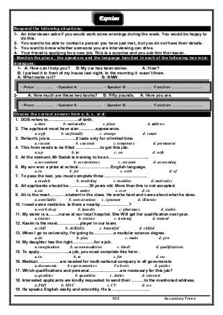 Secondary Three103
Exercises
Respond the following situations:
1- An interviewer asks if you would work some evenings during the week. You would be happy to
do this.
2- You want to be able to contact a person you have just met., but you do not have their details.
3- You want to know whether someone you are interviewing can drive.
4- Your friend is applying for a new job. This is a surprise and you ask him the reason.
- Mention the place , the speakers and the language function in each of the following two mini-
dialogues:
1- A: How can I help you? B: My car has been stolen. A: How?
B: I parked it in front of my house last night. In the morning it wasn't there.
A: What make is it? B: BMW.
2- A: How much are these two books? B: Fifty pounds. A: Here you are.
Choose the correct answer from a, b, c, or d:
1. DOB refers to………………….of birth.
a. date b. nationality c. place d. address
2. The applicant must have a/an ..............appearance.
a. ugly b. unfriendly c. strange d. smart
3. Reham's job is………………,it lasts only for a limited time.
a. vacant b. constant c. temporary d. permanent
4. This form needs to be filled ………………to get this job.
a. up b. in c. on d. with
5. At the moment, Mr Sadek is training to be an………………………...
a. accountant b. accountancy c. account d. accounting
6. My son won a prize at school……………………English language.
a. in b. for c. with d. of
7. To pass the test, you must complete three…………………………..
a. models b. modeling c. modules d. molecules
8. All applicants should be……………30 years old. More than this is not accepted.
a. on b. under c. over d. in
9. Ali is the most…………student in the class. He works hard and cares about what he does.
a. unreliable b. conscientious c. ignorant d. illiterate
10. I need some medicine. Is there a nearby…………………?
a. work shop b. laundry c. pharmacy d. studio
11. My sister is a……..nurse at our local hospital. She Will get her qualification next year.
a. trainer b. trainee c. training d. trained
12. Kasim is the most……………..player in our team.
a. skill b. skillfully c. beautiful d. skilful
13. When I go to university, I'm going to……………a modular science degree.
a. do b. play c. make d. give
14. My daughter has the right…………….for a job.
a. imagination b. accommodation c. kinds d. qualifications
15. To apply………………….a job, you must complete this form .
a. in b. to c. fur d. on
16. Medical……………..are needed for multi-national company in all governorate
a. documents b. representatives Co hosts d. guides
17. Which qualifications and personal…………………..are necessary for this job?
a. qualities b. quantities c. duties d. interests
18. Interested applicants are kindly requested to send their ………to the mentioned address.
a. PhD b. MSC c. CV d. sse
19. He speaks English easily and smoothly. He is……………………….
- Place: …………… - Speaker A: ………….…… - Speaker B: ……………….. Function: ……………………
- Place: …………… - Speaker A: ………….…… - Speaker B: ……………….. Function: ……………………
 