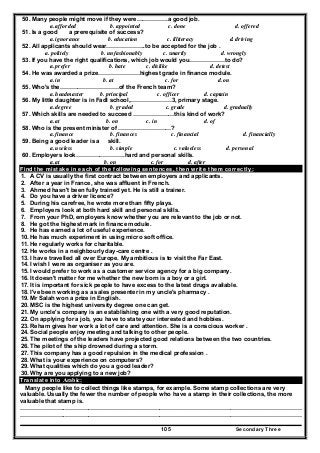Secondary Three105
50. Many people might move if they were…………….a good job.
a. afforded b. appointed c. done d. offered
51. Is a good a prerequisite of success?
a. ignorance b. education c. illiteracy d. driving
52. All applicants should wear………………..to be accepted for the job .
a. politely b. unfashionably c. smartly d. wrongly
53. If you have the right qualifications, which job would you………………to do?
a. prefer b. hate c. dislike d. detest
54. He was awarded a prize…………………highest grade in finance module.
a. in b. at c. for d. on
55. Who's the…………………………of the French team?
a. headmaster b. principal c. officer d. captain
56. My little daughter is in Fadl school,…………………3, primary stage.
a. degree b. graded c. grade d. gradually
57. Which skills are needed to succeed …………………this kind of work?
a. at b. on c. in d. of
58. Who is the present minister of ………………………?
a. finance b. finances c. financial d. financially
59. Being a good leader is a skill.
a. useless b. simple c. valueless d. personal
60. Employers look…………………….hard and personal skills.
a. at b. on c. for d. after
Find the mistake in each of the following sentences, then write them correctly:
1. A CV is usually the first contract between employers and applicants.
2. After a year in France, she was affluent in French.
3. Ahmed hasn't been fully trained yet. He is still a trainer.
4. Do you have a driver licence?
5. During his carefree, he wrote more than fifty plays.
6. Employers look at both hard skill and personal skills.
7. From your PhD, employers know whether you are relevant to the job or not.
8. He got the highest mark in finance module.
9. He has earned a lot of useful experience.
10. He has much experiment in using micro soft office.
11. He regularly works for charitable.
12. He works in a neighbourly day-care centre .
13. I have travelled all over Europe. My ambitious is to visit the Far East.
14. I wish I were as organiser as you are.
15. I would prefer to work as a customer service agency for a big company.
16. It doesn't matter for me whether the new born is a boy or a girl.
17. It is important for sick people to have excess to the latest drugs available.
18. I've been working as a sales presenter in my uncle's pharmacy .
19. Mr Salah won a prize in English.
20. MSC is the highest university degree one can get.
21. My uncle's company is an establishing one with a very good reputation.
22. On applying for a job, you have to state your interested and hobbies.
23. Reham gives her work a lot of care and attention. She is a conscious worker .
24. Social people enjoy meeting and talking to other people.
25. The meetings of the leaders have projected good relations between the two countries.
26. The pilot of the ship drowned during a storm.
27. This company has a good repulsion in the medical profession .
28. What is your experience on computers?
29. What qualities which do you a good leader?
30. Why are you applying to a new job?
Translate into Arabic:
Many people like to collect things like stamps, for example. Some stamp collections are very
valuable. Usually the fewer the number of people who have a stamp in their collections, the more
valuable that stamp is.
…………………..…………………………………………………………………………………………………………
…………………..…………………………………………………………………………………………………………
 