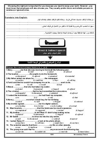 Secondary Three106
Choosing the right job is important for you because you need to enjoy your work. However , you
must know that employers will also choose you. They usually prefer clever and reliable persons to
careless or ignorant ones.
…………………..…………………………………………………………………………………………………………
…………………..…………………………………………………………………………………………………………
Translate into English:
-‫إن‬‫البلد‬ ‫باختالف‬ ‫تختلف‬ ‫للزفاف‬ ‫تقاليد‬ ‫وھناك‬ ، ‫بلد‬ ‫كل‬ ‫في‬ ‫ھامة‬ ‫مناسبات‬ ‫الزفاف‬ ‫حفالت‬.
…………………..…………………………………………………………………………………………………………
…………………..…………………………………………………………………………………………………………
-‫الحالي‬ ‫الوقت‬ ‫في‬ ‫األعمال‬ ‫من‬ ‫الكثير‬ ‫ألداء‬ ‫للغاية‬ ‫ضرورية‬ ‫اآللي‬ ‫الحاسب‬ ‫مھارات‬.
…………………..…………………………………………………………………………………………………………
…………………..…………………………………………………………………………………………………………
-‫المتقد‬‫م‬‫و‬‫ن‬‫و‬ ‫جامعية‬ ‫شھادة‬ ‫يحملوا‬ ‫أن‬ ‫يجب‬ ‫الوظيفة‬ ‫لھذه‬‫اإلنجليزية‬ ‫يجيدوا‬.
…………………..…………………………………………………………………………………………………………
…………………..…………………………………………………………………………………………………………
Direct & Indirect speech
‫مباشر‬ ‫والغير‬ ‫المباشر‬ ‫الكالم‬
‫الثامنة‬ ‫الوحدة‬ ‫في‬ ‫بالكامل‬ ‫الموضوع‬ ‫شرح‬ ‫تم‬
Choose the correct answer from a, b, c, or d:
1.Mary…………..me that she was moving to Cornwall the following year.
a) said b) told c) asked d) advised
2.The teacher……………….the pupils to do the homework.
a) threatened b) offered c) promised d) reminded
3.My father asked me where he………………the newspaper.
a) can buy b) could buy c) buys d) will buy
4.Farid said that he couldn't accompany me as he………………work to do.
a) has b) will c) would d) had
5.Manal………………that she had taken my wallet .
a) denied b) promised c) begged d) offered
6.The criminal…………………..that he had committed the crime alone.
a) demanded b) threatened c) admitted d) offered
7.I asked the technician………………..he had fixed my computer.
a) to b) if c) why d) that
8.Nancy…………………me what I would buy for her birthday.
a) asked b) said c) begged d) ordered
9.My brother agreed……………………me his digital camera .
a) to lending b) to be lent c) to be lending d) to lend
10. Most tourists……………………..that the hotel was too much expensive
a) complained b) suggested c) invited d) begged
11. My brother…………………….to tell Mum if I didn't stop making noise.
a) pleased b) threatened c) begged d) offered
12. Mr Sadek ………………….to drive me into the city centre.
a) said b) threatened c) ordered d) agreed
13. I asked Ramy if I …………………a look at his photo album.
a) may have b) will have c) might have d) can have
14. The scientist asserts that there ………………..no life on other planets.
a) was b) had been c) would d) is
15. The young man said that he……………………..any more work the following day.
a) can't do b) couldn't do c) won't do d) hasn't done
 