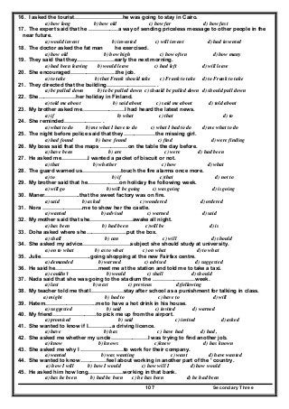 Secondary Three107
16. I asked the tourist………………………he was going to stay in Cairo.
a) how long b) how old c) how far d) how fast
17. The expert said that he ……………..a way of sending priceless message to other people in the
near future.
a) would invent b) invented c) will invent d) had invented
18. The doctor asked the fat man he exercised.
a) how old b) how high c) how often d) how many
19. They said that they…………………early the next morning.
a) had been leaving b) would leave c) had left d) will leave
20. She encouraged……………………..the job.
a) to take b) that Frank should take c) Frank to take d) to Frank to take
21. They directed that the building………………………. .
a) be pulled down b) to be pulled down c) should be pulled down d) should pull down
22. She…………………her holiday in Finland.
a) told me about b) said about c) said me about d) told about
23. My brother asked me……………………I had heard the latest news.
a) if b) what c) that d) to
24. She reminded………………… .
a) what to do b) me what I have to do c) what I had to do d) me what to do
25. The night before police said that they………………the missing girl.
a) had found b) have found c) find d) were finding
26. My boss said that the maps …………….on the table the day before.
a) have been b) are c) were d) had been
27. He asked me……………I wanted a packet of biscuit or not.
a) that b) whether c) how d) what
28. The guard warned us………………….touch the fire alarms once more.
a) to b) if c)that d) not to
29. My brother said that he………………on holiday the following week.
a) will go b) will be going c) was going d) is going
30. Maner………………..that the sweet factory was on fire.
a) said b) asked c) wondered d) ordered
31. Nora …………………..me to show her the castle.
a) wanted b) advised c) warned d) said
32. My mother said that she……………………awake all night.
a) has been b) had been c)will be d) is
33. Doha asked where she…………………..put the box.
a) shall b) can c) will d) should
34. She asked my advice………………………subject she should study at university.
a) on to what b) as to what c) on what d) to what
35. Julie……………………….going shopping at the new Fairfax centre.
a) demanded b) warned c) advised d) suggested
36. He said he……………………meet me at the station and told me to take a taxi.
a) couldn't b) would c) shall d) should
37. Nada said that she was going to the stadium the ……………………week.
a) last b) next c) previous d)following
38. My teacher told me that I………………stay after school as a punishment for talking in class.
a) might b) had to c) have to d) will
39. Hatem………………………..me to have a hot drink in his house.
a) suggested b) said c) invited d) warned
40. My friend…………………….to pick me up from the airport.
a) promised b) said c) invited d) asked
41. She wanted to know if I…………..a driving licence.
a) have b) has c) have had d) had ,
42. She asked me whether my uncle…………………I was trying to find another job.
a) know b) knows c)knew d) has known
43. She asked me why I ……………………to work for their company.
a) wanted b) was wanting c) want d) have wanted
44. She wanted to know……………feel about working in another part of the ' country.
a) how I will b) how I would c) how will I d) how would
45. He asked him how long………………..working in that bank.
a) has he been b) had he been c) he has been d) he had been
 