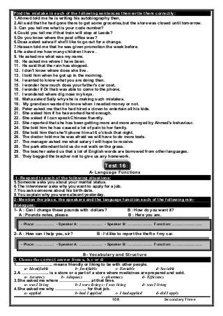 Secondary Three108
Find the mistake in each of the following sentences then write them correctly:
1.Ahmed told me he is writing his autobiography then,
2.Ali said that he had gone there to get some groceries,but the store was closed until tomorrow.
3. Can you tell me what is your code number?
4.Could you tell me if that train will stop at Leeds?
5.Do you know where the post office was?
6.Doaa asked salwa if she'll like to go out for a change.
7.Hassan told me that he was given promotion the week before.
8.He asked me how many children I have .
9. He asked me what was my name.
10. He asked me where I have been.
11. He said that the rain has stopped.
12. I don't know where does she live .
13. I told him when he got up in the morning.
14. I wanted to know what you are doing then.
15. I wonder how much does your father's car cost.
16. I wonder if Dr Ihab was able to come to the phone.
17. I wondered where dig nose my keys.
18. Maha asked Sally why she is making such mistakes.
19. My grandson wanted to know when I needed money or not.
20. Peter asked me that he had hired a clown to entertain all his kids.
21. She asked him if he has worked hard enough.
22. She asked if I can speak Chinese fluently.
23. She reported that she has been getting more and more annoyed by Ahmed's behaviour.
24. She told him he has caused a lot of pain to her family.
25. She told him that she'll phone him at 6 o'clock that night.
26. The doctor told me he was afraid we will have to do more tests.
27. The manager asked me what salary I will hope to receive.
28. The park attendant told us do not walk on the grass.
29. The teacher asked us that a lot of English words are borrowed from other languages.
30. They begged the teacher not to give us any homework.
Test 16
A- Language Functions
1- Respond to each of the following situations:
5.Someone asks you about your marital status.
6.The interviewer asks why you want to apply for a job.
7.You ask someone about his birth date.
8.You explain why you were absent yesterday.
2- Mention the place, the speakers and the language function each of the following min-
dialogues:
1- A : Can I change these pounds with dollars? B : How do you want it?
A : Pounds notes, please. B : Here you are.
2- A : How can I help you, sir? B : I’d like to report the theft o f my car.
B- Vocabulary and Structure
3. Choose the correct answer from a, b, c or d:
1.…………………….. means friendly or liking to be with other people.
a- Identifiable b- Justifiable c- Enviable d- Sociable
2.A ……………….. is a store or a part of a store where medicines are prepared and sold.
a- Accuracy b- Adequacy c- pharmacy d- Efficiency
3.She asked me where ………………….. at that time.
a- was I living b- I were living c- I was living d- was I living
4.She asked me why ………………….. for that job.
a- applied b- had I applied c- I had applied d- did I apply
- Place: …………… - Speaker A: ………….…… - Speaker B: ……………….. Function: ……………………
- Place: …………… - Speaker A: ………….…… - Speaker B: ……………….. Function: ……………………
 