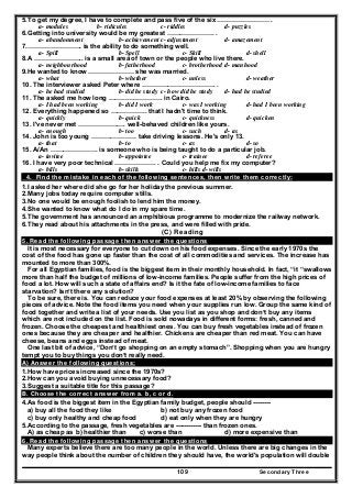 Secondary Three109
5.To get my degree, I have to complete and pass five of the six …………………… .
a- modules b- ridicules c- riddles d- puzzles
6.Getting into university would be my greatest …………………. .
a- abandonment b- achievement c- adjustment d- amazement
7.……………………. is the ability to do something well.
a- Spill b- Spell c- Skill d- shell
8.A ………………….. is a small area of town or the people who live there.
a- neighbourhood b- fatherhood c- brotherhood d- manhood
9.He wanted to know ………………… she was married.
a- what b- whether c- unless d- weather
10. The interviewer asked Peter where ……………………………. .
a- he had studied b- did he study c- how did he study d- had he studied
11. The asked me how long ……………………. in Cairo.
a- I had been working b- did I work c- was I working d- had I been working
12. Everything happened so …………….. that I hadn't time to think.
a- quickly b- quick c- quickness d- quicken
13. I've never met …………………. well-behaved children like yours.
a- enough b- too c- such d- as
14. John is too young ………………… take driving lessons. He's only 13.
a- that b- to c- as d- so
15. A/An …………………. is someone who is being taught to do a particular job.
a- invitee b- appointee c- trainee d- referee
16. I have very poor technical ………………. . Could you help me fix my computer?
a- bills b- skills c- hills d- wills
4. Find the mistake in each of the following sentences, then write them correctly:
1.I asked her where did she go for her holiday the previous summer.
2.Many jobs today require computer stills.
3.No one would be enough foolish to lend him the money.
4.She wanted to know what do I do in my spare time.
5.The government has announced an amphibious programme to modernize the railway network.
6.They read about his attachments in the press, and were filled with pride.
(C) Reading
5. Read the following passage then answer the questions
It is most necessary for everyone to cut down on his food expenses. Since the early 1970s the
cost of the food has gone up faster than the cost of all commodities and services. The increase has
mounted to more than 300%.
For all Egyptian families, food is the biggest item in their monthly household. In fact, “it “swallows
more than half the budget of millions of low-income families. People suffer from the high prices of
food a lot. How will such a state of affairs end? Is it the fate of low-income families to face
starvation? Isn’t there any solution?
To be sure, there is. You can reduce your food expenses at least 20% by observing the following
pieces of advice. Note the food items you need when your supplies run low. Group the same kind of
food together and write a list of your needs. Use you list as you shop and don’t buy any items
which are not included on the list. Food is sold nowadays in different forms: fresh, canned and
frozen. Choose the cheapest and healthiest ones. You can buy fresh vegetables instead of frozen
ones because they are cheaper and healthier. Chickens are cheaper than red meat. You can have
cheese, beans and eggs instead of meat.
One last bit of advice, “Don’t go shopping on an empty stomach”. Shopping when you are hungry
tempt you to buy things you don’t really need.
A) Answer the following questions;
1.How have prices increased since the 1970s?
2.How can you avoid buying unnecessary food?
3.Suggest a suitable title for this passage?
B. Choose the correct answer from a. b, c or d.
4.As food is the biggest item in the Egyptian family budget, people should --------
a) buy all the food they like b) not buy any frozen food
c) buy only healthy and cheap food d) eat only when they are hungry
5.According to the passage, fresh vegetables are ------------ than frozen ones.
A) as cheap as b) healthier than c) worse than d) more expensive than
6. Read the following passage then answer the questions
Many experts believe there are too many people in the world. Unless there are big changes in the
way people think about the number of children they should have, the world's population will double
 