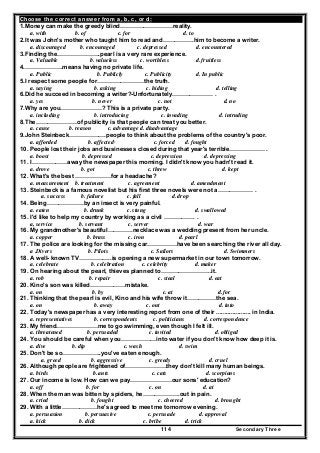 Secondary Three114
Choose the correct answer from a, b, c, or d:
1.Money can make the greedy blind………………………reality.
a. with b. of c. for d. to
2.It was John's mother who taught him to read and…………….him to become a writer.
a. discouraged b. encouraged c. depressed d. encountered
3.Finding the………………….pearl is a very rare experience.
a. Valuable b. valueless c. worthless d. fruitless
4.……………….means having no private life.
a. Public b. Publicly c. Publicity d. In public
5.I respect some people for……………………the truth.
a. saying b. asking c. hiding d. telling
6.Did he succeed in becoming a writer?-Unfortunately………………… .
a. yes b. never c. not d. no
7.Why are you…………………? This is a private party.
a. including b. introducing c. invading d. intruding
8.The…………………of publicity is that people can treat you better.
a. cause b. reason c. advantage d. disadvantage
9.John Steinbeck……………….people to think about the problems of the country's poor.
a. afforded b. affected· c. forced d. fought
10. People lost their jobs and businesses closed during that year's terrible……………… .
a. boost b. depressed c. depression d. depressing
11. I………………away the newspaper this morning. I didn't know you hadn't read it.
a. drove b. got c. threw d. kept
12. What's the best ………………for a headache?
a. measurement b. treatment c. agreement d. amendment
13. Steinbeck is a famous novelist but his first three novels were not a……………… .
a. success b. failure c. fall d. drop
14. Being……………….by an insect is very painful.
a. eaten b. drunk c. stung d. swallowed
15. I'd like to help my country by working as a civil ……………. .
a, service b. servant c. server d. war
16. My grandmother's beautiful………….necklace was a wedding present from her uncle.
a. copper b. brass c. iron d. pearl
17. The police are looking for the missing car……………have been searching the river all day.
a .Divers b. Pilots c. Sailors d. Swimmers
18. A well- known TV……………..is opening a new supermarket in our town tomorrow.
a. celebrate b. celebration c. celebrity d. maker
19. On hearing about the pearl, thieves planned to……………………..it.
a. rob b. repair c. steal d. eat
20. Kino's son was killed………………mistake.
a. on b. by c. at d. for
21. Thinking that the pearl is evil, Kino and his wife throw it……………the sea.
a. on b. away c. out d. into
22. Today's newspaper has a very interesting report from one of their ..................... in India.
a. representatives b. correspondents c. politicians d. correspondence
23. My friend…………………me to go swimming, even though I felt ill.
a. threatened b. persuaded c. invited d. obliged
24. You should be careful when you………………into water if you don't know how deep it is.
a. dive b. dip c. wash d. swim
25. Don't be so………………..you've eaten enough.
a. greed b. aggressive c. greedy d. cruel
26. Although people are frightened of…………………they don't kill many human beings.
a. birds b. ants c. cats d. scorpions
27. Our income is low. How can we pay…………………our sons' education?
a. off b. for c. on d. at
28. When the man was bitten by spiders, he……………….out in pain.
a. cried b. fought c. cheered d. brought
29. With a little………………he's agreed to meet me tomorrow evening.
a. persuasion b. persuasive c. persuade d. approval
a. kick b. dick c. bribe d. trick
 