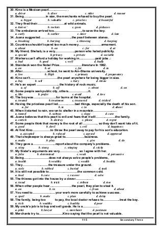Secondary Three115
30. Kino is a Mexican pearl……………… .
a. driver b. diver c. rider d. runner
31. Being………………….in size, the merchants refused to buy the pearl.
a. bigger b. valuable c. priceless d. beautiful
32. They fired their………………………at wild animals.
a. knives' b. rockets c. guns d. pickaxes
33. The ambulance arrived too………………………..to save the boy.
a. early b. earlier c. later d. late
34. Juana suggested…………………………..the pearl between stones.
a. breaking b. burying c. throwing d. keeping
35. Countries shouldn't spend too much money…………………..armament.
a. about b. on c. for d. at
36. My friend, Shehab, is a very………………..person who hated publicity.
a. special b. privacy c. private d. sociable
37. Workers can't afford a holiday for working in…………….paid jobs .:
a. bad b. good c. well d. badly
38. Steinbeck won the Nobel Prize…………………..literature In 1962.
a. on b. at c. for d. in
39. After…………………….school, he went to Ain-Shams university.
a. low b. High c. primary d. preparatory
40. Kino can't……………………….the pearl anywhere for being bigger in size.
a. buy b. sell c. bury d. throw
41. He's an expert …………………..the history of rock music.
a. of b. off c. about d. on
42. Some people seek public city, others………………..it.
a. like b. prefer c. avoid d. love
43. The boy was…………………..for burns at the hospital.
a. treated b. treatment c. treasured d. tricked
44. Having the priceless pearl led……………..bad things, especially the death of his son.
a. for b. to c. in d. about
45. When it started to rain, we ran to shelter in a mountain…………………...
a. tunnel b. subway c. slope d. cave
46. Juana believes that this pearl is evil and fears that it will………………..the family.
a. enrich b. destroy c. please d. regret
47. Some people think that money is the root of all ………….., so they don't want lots of it.
a. good b. devil c. evil d. happi