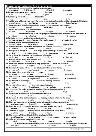 Secondary Three31
Choose the correct answer from a , b , c , or d :
1.The terrorists ……………. the wealthy businessman.
a- snatched b- kidnapped c- hijacked d- snatches
2.He was happy as he was crowned …………. Success
a- at b- by c- from d- with
3.Our factory is based ……………. Alexandria.
a- at b- by c- from d- in
4.The Prisoner of Zenda was ready for ……a few months after Anthony Hope thought of the idea.
a-application b– classification c- publication d-clarification
5.The government does its best to help young …… to buy their own homes.
a- pairs b-couples c- doubles d- a pair
6.The story is not true , it is -------------------
a – real b – fictional c – right d – famous
7.………………. means the study of the language and history of the ancient Greeks and Romans.
a - Classic b - classical c - classify d - classics
8.My Sister is --------- she had a good education.
a - good- educated b – well-educated c - will - educated d - well-education
9.The book will be --------------next week.
a – publication b – publisher c – publish d - published
10. We had a formal, organized discussion, that means ---------------
a – conflict b – debate c - forum d - fight
11. Escapism is a kind of ---------- that helps people to forget their worries.
a - fight b – discussion c - information d - entertainment
12. He is the main character, he is the ------- of the film.
a – heroine b – hero c - herb d - director
13. Antony Hope's story was ------- in 1890.
a – published b - bought c - stolen d - mended
14. Films and books can sometimes help people to ------ from their worries.
a - escape b – suffer c - wait d - sell
15. You can still see a lot of ------ architecture in Greece and Rome.
a - classical b - professional c - classics d - classes
16. He has a lot of money, he is a --------man.
a - wealth b - poor c - healthy d - wealthy
17. The --------- of Queen Elizabeth took place in 1952.
a - colonial b - organization c - permission d - coronation
18. He doesn't have the right --------- vote in the coming elections.
a - with b - in c- of d - to
19. He was interested in--------- and was a good speaker.
a - political b- politician c – politics d-policy
20. …………... the night before the meeting, the president cancelled it.
a- at b- on c- in d-off
21. Tutankhamun died after he fell ------------- his horse.
a - of b- at c - in d-off
22. Because the two brothers look so …, nobody realizes who kills the king.
a- like b- alike c- likes d-likes
23. They are having a ….. at school next week about developing education
a-disagreement b- conflict c- debate d- negotiation
24. They are not a …… family, although everyone works very hard.
a-worthy b-wealthy c-healthy d- filthy
25. Children in Egypt ….. primary school between the ages of 6 and 11.
a-attend b- intend c- tend d- pretend
26. The ………..of Queen Elizabeth II took place in 1952.
a-collaboration b- coronation c- corporation d- combination
27. In Egypt, all people have the …….. to vote
a-left b- wrong c- right d- sight
28. ……… is a very large strong building built in the past to protect the people inside from attack
a- Castle b- Flat c- House d- Villa
 