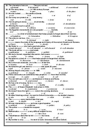 Secondary Three32
29. The characters here are ……... They are not real.
a-fictional b-intentional c- additional d- conventional
30. 30-The story takes ……….. in 19th century Europe.
a-space b- part c- place d- the place
31. He was locked……… the castle at Zenda.
a- on b- in c- at d-of
32. Our army can protect us ……. any enemy.
a-of b- with c- from d- at
33. Yara is going to study ………… at university.
a-classics b- classic c- classical d- classification
34. Winning the cup is a great …….
a-admission b- collision c- occasion d- concession
35. The Egyptian monuments are very popular …………..tourists.
a-of b- to c- with d- on
36. ………….…is a kind of entertainment that helps people to forget about their worries.
a-Capitalism b- Colonialism c- Globalism d- Escapism
37. The story is not true , it is ……………….
a- real b– fictional c– right d– famous
38. ---------- means the study of the language and history of the ancient Greeks and Romans.
a-Classic b– classical c– classify d– classics
39. My Sister is --------- she had a good education.
a-good educated b– well educated c – will educated d– well education
40. The book will be --------------next week.
a-publication b– publisher c– publish d– published
41. We had a formal, organized discussion, that means ---------------
a- conflict b – debate c – forum d– fight
42. Escapism is a kind of ---------- that helps people to forget their worries.
a-fight b– discussion c – information d– entertainment
43. He is the main character , he is the ------- of the film.
a- heroine b– hero c– herb d– director
44. He killed the girl and went to ----------------and spent 20 years.
a-jail b – forum c – castle d – museum
45. Antony Hope's story was ------- in 1890.
a- published b – bought c– stolen d– mended
46. Films and books can sometimes help people to ------ from their worries.
a-escape b – suffer c– wait d– sell
47. You can still see a lot of ------ architecture in Greece and Rome.
a-classical b– professional c– classics d– classes
48. He has a lot of money, he is a -------- man.
a-wealth b– poor c – healthy d – wealthy
49. The --------- of Queen Elizabeth took place in 1952.
a-colonial b– organization c– permission d– coronation
50. He doesn't have the right --------- vote in the coming elections.
a- with b– in c– of d– to
51. 50-After finishing school , he went to Oxford University-------- he studied classics.
a- who b – which c– when d– where
52. The --------------- were married later that year.
a- pair b– double c– two d– couple
53. He was interested in--------- and was a good speaker.
a- political b – politician c– politics d- policy
54. The police ---------- chased the suspect.
a- are b– is c – were d– have
55. Mathematics -------------- a very difficult subject for me.
a- is b– are c – have been d– were
56. Tutankhamun died after he fell ------------- his horse.
a- of b– at c– in d– off
57. My brother is very ………. . he went to Cairo University and then Oxford.
 