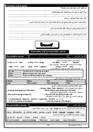 Secondary Three34
-Translate into English:
‫الغرفة؟‬ ‫خارج‬ ‫تكون‬ ‫حينما‬ ‫االنوار‬ ‫تطفئ‬ ‫ھل‬
………………………………………………………………………………………………………………………
‫القاھرة‬ ‫بجامعة‬ ‫داليا‬ ‫التحقت‬ ‫المدرسية‬ ‫دراستھا‬ ‫أنھت‬ ‫بعدما‬.
………………………………………………………………………………………………………………………
………………………………………………………………………………………………………………………...
‫مب‬ ‫جنيه‬ ‫مليون‬ ‫اثنان‬‫المال‬ ‫من‬ ‫كبير‬ ‫لغ‬
………………………………………………………………………………………………………………………
‫االخري‬ ‫المواصالت‬ ‫وسائل‬ ‫و‬ ‫للسيارات‬ ‫الوقود‬ ‫صناعة‬ ‫في‬ ‫االماكن‬ ‫بعض‬ ‫في‬ ‫السكر‬ ‫قصب‬ ‫يستخدم‬.
………………………………………………………………………………………………………………………
………………………………………………………………………………………………………………………...
‫الجماعي‬ ‫العمل‬ ‫إن‬‫الناس‬ ‫بين‬ ‫اإلنسانية‬ ‫القيم‬ ‫و‬ ‫الروابط‬ ‫يقوي‬.
………………………………………………………………………………………………………………………
………………………………………………………………………………………………………………………...
‫القومي‬ ‫االقتصاد‬ ‫تحسين‬ ‫أجل‬ ‫من‬ ‫مصر‬ ‫في‬ ‫األجنبية‬ ‫االستثمارات‬ ‫نشجع‬ ‫أن‬ ‫البد‬.
………………………………………………………………………………………………………………………
………………………………………………………………………………………………………………………...
Countable and uncountable nouns
Countable nouns ‫تعــد‬ ‫التى‬ ‫األسمـاء‬
1–‫جمع‬ ‫و‬ ‫مفرد‬ ‫لھا‬ ‫يكون‬ ‫تعد‬ ‫التي‬ ‫األسماء‬:
- a car cars - a dog dogs - an apple apples
‫باضافة‬ ‫تجمع‬ ‫ال‬ ‫شاذة‬ ‫اسماء‬ ‫وھناك‬)s/es/ies(‫مثل‬:
- Man men - child children - mouse mice
2–‫اآلتي‬ ‫نستخدم‬ ‫أن‬ ‫يمكن‬ ‫يعد‬ ‫الذي‬ ‫المفرد‬ ‫األسم‬ ‫قبل‬:
a / an - I've just seen a train/an accident.
The - Where's the book I lent you?
One - There are 60 seconds in one minute.
3–‫األتي‬ ‫نستخدم‬ ‫أن‬ ‫ممكن‬ ‫الجمع‬ ‫األسماء‬ ‫قبل‬:
Some Many The Several
any How many? Two, three etc Few
-‫ا‬ ‫بعض‬‫والجمع‬ ‫المفرد‬ ‫في‬ ‫التكوين‬ ‫نفس‬ ‫لھا‬ ‫لكلمات‬:
‫ا‬(‫مثل‬ ‫الحيوانات‬ ‫انواع‬ ‫بعض‬:( sheep / deer / fish / salmon )
- A sheep was grazing in the field. - Some sheep were grazing in the field.
‫ب‬(‫مثل‬ ‫االسماء‬ ‫بعض‬:( aircraft / spacecraft )
- One craft is going to take off. - Two aircraft are going to take off.
‫ج‬(‫ب‬ ‫تنتھي‬ ‫التي‬ ‫االسماء‬ ‫بعض‬)s(‫مثل‬ ‫واالجمع‬ ‫المفرد‬ ‫في‬:
( crossroads / means / series / species / works ‫أدبية‬ ‫أعمال‬ )
- A car is a means of transport. - Cars are a means of transport.
Uncountable nouns ‫تعــد‬ ‫ال‬ ‫التي‬ ‫األسمـاء‬
-‫يأخـذ‬ ‫وال‬ ‫عـده‬ ‫يمكـن‬ ‫ال‬ ‫يعـد‬ ‫ال‬ ‫الذى‬ ‫ھواالسـم‬)- onea - an(‫المفـرد‬ ‫معاملة‬ ‫يعامل‬ ‫و‬:
news - information - oil- advice -water - money - music - bread - luggage - baggage - cloth….
-‫يعـ‬ ‫ال‬ ‫الذي‬ ‫االسـم‬ ‫مـع‬ ‫الكلمـات‬ ‫ھـذه‬ ‫استخدام‬ ‫ويمكـن‬‫د‬.
( a lot of – much – little – some – any )
A lot of wisdom – some knowledge – little juice – much water – any information………
 