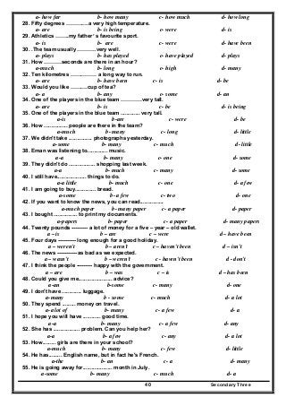 Secondary Three40
a- how far b- how many c- how much d- how long
28. Fifty degrees ………….a very high temperature.
a- are b- is being c- were d- is
29. Athletics ……..my father’ s favourite sport.
a- is b- are c- were d- have been
30. .The team usually ………..very well.
a- plays b- has played c- have played d- plays
31. How ……….seconds are there in an hour?
a-much b- long c- high d- many
32. Ten kilometres …………… a long way to run.
a- are b- have been c- is d- be
33. Would you like ……….cup of tea?
a- a b- any c- some d- an
34. One of the players in the blue team …………very tall.
a- are b- is c- be d- is being
35. One of the players in the blue team ............. very tall.
a-is b-are c- were d- be
36. How ................ people are there in the team?
a-much b- many c- long d- little
37. We didn't take ................ photographs yesterday.
a-some b- many c- much d- little
38. Eman was listening to.............. music.
a-a b- many c- one d- some
39. They didn't do .................. shopping last week.
a-a b- much c- many d- some
40. I still have.................... things to do.
a-a little b- much c- one d- a few
41. I am going to buy.............. bread.
a-some b- a few c- two d- one
42. If you want to know the news, you can read................
a-much paper b- many paper c- a paper d- paper
43. I bought ................ to print my documents.
a-papers b- paper c- a paper d- many papers
44. Twenty pounds --------- a lot of money for a five – year – old wallet.
a – is b – are c – were d – have been
45. Four days ---------- long enough for a good holiday.
a – weren't b – aren't c – haven't been d – isn't
46. The news ----------- as bad as we expected.
a – wasn't b – weren't c - haven't been d - don't
47. I think the people --------- happy with the government.
a – are b – was c – is d – has been
48. Could you give me....................... advice?
a-an b-some c- many d- one
49. I don't have ............. luggage.
a-many b - some c- much d- a lot
50. They spend ......... money on travel.
a-a lot of b- many c- a few d- a
51. I hope you will have ............ good time.
a-a b- many c- a few d- any
52. She has .................. problem. Can you help her?
a-a b- a few c- any d- a lot
53. How......... girls are there in your school?
a-much b- many c- few d- little
54. He has......... English name, but in fact he's French.
a-the b- an c- a d- many
55. He is going away for.................... month in July.
a-some b- many c- much d- a
 