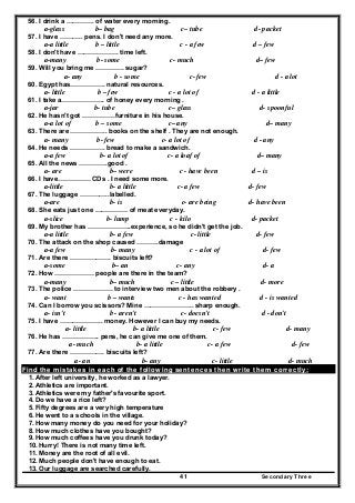 Secondary Three41
56. I drink a …………. of water every morning.
a-glass b– bag c– tube d- packet
57. I have ……….. pens. I don't need any more.
a-a little b – little c - a few d – few
58. I don't have ………………. time left.
a-many b- some c- much d– few
59. Will you bring me …………. sugar?
a- any b - some c- few d - a lot
60. Egypt has……………. natural resources.
a- little b – few c - a lot of d - a little
61. I take a……………….. of honey every morning .
a-jar b- tube c– glass d- spoonful
62. He hasn't got ……………furniture in his house.
a-a lot of b – some c– any d– many
63. There are …………….. books on the shelf . They are not enough.
a- many b- few c- a lot of d - any
64. He needs ……………. bread to make a sandwich.
a-a few b- a lot of c- a loaf of d– many
65. All the news ………….good .
a- are b– were c - have been d – is
66. I have…………… CDs . I need some more.
a-little b- a little c- a few d- few
67. The luggage …………..labelled.
a-are b- is c- are being d- have been
68. She eats just one …………… of meat everyday.
a-slice b- lump c - kilo d- packet
69. My brother has ………………..experience, so he didn't get the job.
a-a little b- a few c- little d- few
70. The attack on the shop caused ……….damage
a-a few b- many c - a lot of d- few
71. Are there ………………. biscuits left?
a-some b– an c- any d- a
72. How ……………… people are there in the team?
a-many b– much c – little d- more
73. The police ……………… to interview two men about the robbery .
a- want b – wants c - has wanted d - is wanted
74. Can I borrow you scissors? Mine ………………….. sharp enough.
a- isn't b - aren't c- doesn't d - don't
75. I have ……………….. money. However I can buy my needs.
a- little b- a little c- few d- many
76. He has …………….. pens, he can give me one of them.
a- much b- a little c- a few d- few
77. Are there ……………. biscuits left?
a- an b- any c- little d- much
Find the mistakes in each of the following sentences then write them correctly:
1. After left university, he worked as a lawyer.
2. Athletics are important.
3. Athletics were my father's favourite sport.
4. Do we have a rice left?
5. Fifty degrees are a very high temperature
6. He went to a schools in the village.
7. How many money do you need for your holiday?
8. How much clothes have you bought?
9. How much coffees have you drunk today?
10. Hurry! There is not many time left.
11. Money are the root of all evil.
12. Much people don't have enough to eat.
13. Our luggage are searched carefully.
 
