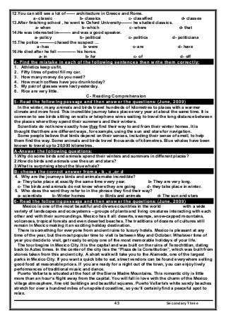 Secondary Three43
12.You can still see a lot of ------ architecture in Greece and Rome.
a- classic b- classics c- classified d- classes
13.After finishing school , he went to Oxford University-------- he studied classics.
a- when b- which c- where d- that
14.He was interested in--------- and was a good speaker.
a- policy b- political c- politics d- politiciana
15.The police ---------- chased the suspect …
a- has b- were c- are d- have
16.He died after he fell ------------- his horse.
a- in b- for c- of d- off
4- Find the mistake in each of the following sentences then write them correctly:
1. Athletics keep us fit.
2. Fifty litres of petrol fill my car.
3. How many money do you need?
4. How much coffees have you drunk today?
5. My pair of glasses were lost yesterday.
6. Rice are very little.
C- Reading Comprehension
5- Read the following passage and then answer the questions: (June, 2009)
In the winter, many animals and birds travel hundreds of kilometres to places with a warmer
climate and more food. This incredible journey takes place every year at about the same time. It is
common to see birds sitting on walls or telephone wires waiting to travel the long distance between
the places where they spend their summers and their winters.
Scientists do not know exactly how they find their way to and from their winter homes. It is
thought that there are different ways, for example, using the sun and stars for navigation.
Some people believe that birds depend on their senses, including their sense of smell, to help
them find the way. Some animals and birds travel thousands of kilometres. Blue whales have been
known to travel up to 20,000 kilometres.
A-Answer the following questions:
1.Why do some birds and animals spend their winters and summers in different places?
2.How do birds and animals use the sun and stars?
3.What is surprising about the blue whale?
B- choose the correct answer from a , b , c ,or d
4. Why are the journeys birds and animals make incredible?
a- They take place at exactly the same time every year. b- They are very long.
c- The birds and animals do not know where they are going d- they take place in winter.
5. Who does the word they refer to in the phrase they find their way?
a- scientists b- Winter homes c- Birds and animals d- The sun and stars
6- Read the following passage and then answer the questions: (June, 2009)
Mexico is one of the most beautiful and diverse countries in the world with a wide
variety of landscapes and ecosystems – groups of plants and living creatures interacting with each
other and with their surroundings. Mexico has it all: deserts, swamps, snow-capped mountains,
volcanoes, tropical forests and even deserted beaches. The traditions of dozens of cultures still
remain in Mexico making it an exciting holiday destination.
There is something for everyone from ancient ruins to luxury hotels. Mexico is pleasant at any
time of the year, but the most popular time to visit is between May and October. Whatever time of
year you decide to visit, get ready to enjoy one of the most memorable holidays of your life.
The tour begins in Mexico City. It is the capital and was built on the ruins of Tenochtitlan, dating
back to Aztec times. In the center of the city lies the “Plaza de la Constitution”, which was built from
stones taken from this ancient city. A short walk will take you to the Alameda, one of the largest
parks in Mexico City. If you want a quick bite to eat, street vendors can be found everywhere selling
good food at reasonable prices. If you are ready for a night out of the town, you can enjoy lively
performances of traditional music and dance.
Puerto Vallarta is situated at the foot of the Sierra Madre Mountains. This romantic city is little
more than an hour’s flight away from the capital. You will fall in love with the charm of the Mexico
village atmosphere, fine old buildings and beautiful squares. Puerto Vallarta’s white sandy beaches
stretch for over a hundred miles of unspoiled coastline, so you’ll certainly find a peaceful spot to
relax.
 