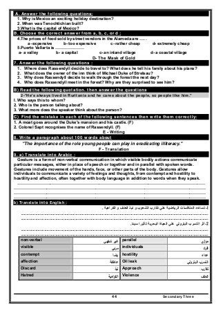 Secondary Three44
A. Answer the following questions;
1. Why is Mexico an exciting holiday destination?
2. When was Tenochtichian built?
3.What is the capital of Mexico?
B. Choose the correct answer from a, b, c, or d ;
4.The prices of food sold by street vendors in the Alameda are …. .
a- expensive b- too expensive c- rather cheap d- extremely cheap
5.Puerto Vallarta is …………………
a- a valley b- a capital c- an inland village d- a coastal village
D- The Mask of Gold
7. Answer the following questions :
1. Where does Rassendyll decide to travel to? What does he tell his family about his plans?
2. What does the owner of the inn think of Michael Duke of Strelsau?
3. Why does Rassendyll decide to walk through the forest the next day?
4. Who does Rassendyll meet in the forest? Why are they surprised to see him?
B) Read the following quotation. then answer the questions
2-"He's always lived in Ruritania and he cares about the people, so people like him."
I. Who says this to whom?
2. Who is the person talking about?
3. What more does the speaker think about the person?
C) Find the mistake in each of the following sentences then write them correctly:
1. A moat goes around the Duke's mansion and his castle. (F)
2. Colonel Sapt recognises the name of Rassendyll. (F)
E - Writing
8. Write a paragraph about 100 words about
"The importance of the role young people can play in eradicating illiteracy."
F - Translation
9. a) Translate into Arabic :
Gesture is a form of non-verbal communication in which visible bodily actions communicate
particular messages, either in place of speech or together and in parallel with spoken words.
Gestures include movement of the hands, face, or other parts of the body. Gestures allow
individuals to communicate a variety of feelings and thoughts, from contempt and hostility to
hostility and affection, often together with body language in addition to words when they speak.
…………………………………………………………………………………………………………………………
……………………………………………………………………………………………………………………………
……………………………………………………………………………………………………………………………
……………………………………………………………………………………………………………………………
b) Translate into English :
1-‫الكراھية‬ ‫و‬ ‫العنف‬ ‫نبذ‬ ‫و‬ ‫الشعوب‬ ‫تقارب‬ ‫علي‬ ‫الرياضية‬ ‫المنافسات‬ ‫تساعد‬.
........................................................................................................................................................................
........................................................................................................................................................................
2-‫سيئا‬ ‫تأثيرا‬ ‫البحرية‬ ‫الحياة‬ ‫علي‬ ‫البترولي‬ ‫التسرب‬ ‫أثر‬.
........................................................................................................................................................................
........................................................................................................................................................................
‫ي‬‫از‬‫و‬‫ﻣ‬parallel‫ﺷﻔﻬﻲ‬ ‫ﻏﻳر‬non-verbal
‫اد‬‫ر‬‫اﻓ‬individuals‫ﻣرﺋﻲ‬visible
‫ﻋداء‬hostility‫رﺿﺎ‬contempt
‫اﻟﺑﺗروﻟﻲ‬ ‫اﻟﺗﺳرب‬Oil leak‫ﻋﺎطﻔﺔ‬affection
‫ﺗﻘﺎرب‬Approach‫ﻧﺑذ‬Discard
‫اﻟﻌﻧف‬Violence‫اﻫﻳﺔ‬‫ر‬‫اﻟﻛ‬Hatred
 