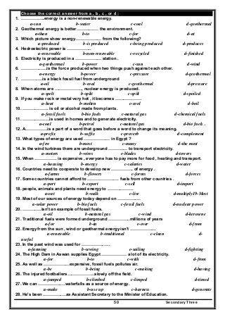 Secondary Three50
Choose the correct answer from a , b , c , or d :
1. ………….….energy is a non-renewable energy.
a-sun b-water c-coal d-geothermal
2. Geothermal energy is better………….… the environment.
a-than b-to c-for d-at
3. Which picture show energy…………….… from the following?
a-produced b-is produced c-being produced d-produces
4. Hedroelectric power is ……………...
a-renewable b-non-renewable c-recycled d-finished
5. Electricity is produced in a …………….… station .
a-geothermal b-power c-sun d-wind
6. …………..…..is the force produced when two things push against each other.
a-energy b-power c-pressure d-geothermal
7. ………..…..is a black fossil fuel from underground
a-oil b-coal c-geothermal d-pressure
8. When atoms are ……………….., nuclear energy is produced.
a-spelt b-split c-spilt d-spoiled
9. If you make rock or metal very hot , it becomes ………….……
a-heat b-molten c-cool d-boil
10. ………………. is oil or alcohol made from plants .
a-fossil fuels b-bio fuels c-natural gas d-chemical fuels
11. ……………..…is used in homes and to generate electricity.
a-coal b-petrol c-natural gas d-bio fuels .
12. A…………….is a part of a word that goes before a word to change its meaning.
a-prefix b-suffix c-proverb d-complement
13. What types of energy are used …………….… in Egypt ?
a-few b-most c-many d-the most
14. In the wind turbines there are underground ………..… to transport electricity.
a-motors b-wires c-blades d-towers
15. When ……………. is expensive , everyone has to pay more for food , heating and transport.
a-housing b-energy c-salaries d-water
16. Countries need to cooperate to develop new ……………. of energy .
a-farms b-flowers c-forms d-forces
17. Some countries cannot afford to ……………….…. fuels from other countries .
a-port b-export c-sell d-import
18. people, animals and plants need energy to ……………….
a-eat b-walk c-live d-multiply19-Most
19. Most of our sources of energy today depend on …………..…
a-solar power b-bio fuels c-fossil fuels d-nuclear power
20. …………..isn't an example of fossil fuels.
a-oil b-natural gas c-wind d-kerosene
21. Traditional fuels were formed underground …………....millions of years
a-for b-in c-over d-from
22. Energy from the sun , wind or geothermal energy isn't ……………....
a-renewable b-traditional c-clean d-
useful
23. In the past wind was used for …………….…..
a-fanning b-sewing c-sailing d-fighting
24. The High Dam in Aswan supplies Egypt ……………… a lot of its electricity.
a-for b-to c-with d-from
25. As well as …………….…expensive, fossil fuels pollutes air.
a-be b-being c-making d-having
26. The injured footballers………………..slowly off the field.
a-jumped b-climbed c-limped d-timed
27. We can ……………..…waterfalls as a source of energy.
a-make b-use up c-harness d-generate
28. He's been …………..…as Assistant Secretary to the Minister of Education.
 