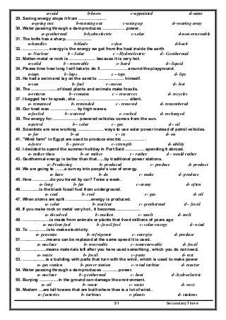 Secondary Three51
a-said b-know c-appointed d-same
29. Saving energy stops it from ……………..…
a-going out b-running out c-using up d-wearing away
30. Water passing through a dam produces ……………...power.
a-geothermal b-hydroelectric c-solar d-non-renewable
31. The knife has a sharp……………….
a-handles b-blade c-fan d-back
32. ………………. energy is the energy we get from the heat inside the earth
a- Nuclear b – Solar c – Hydroelectric d - Geothermal
33. Molten metal or rock is ………………. because it is very hot.
a-solid b - renewable c- hard d– liquid
34. Please time how long I will take to do 5 ………………. around the playground.
a-taps b- laps c – tops d- lips
35. He had a swim and lay on the sand to ………………. himself.
a-sun b- fuel c– moon d– hot
36. The ……………….of dead plants and animals make fossils.
a-returns b- remains c – resources d- recycles
37. I begged her to speak, she ……………….………………. silent.
a- remained b- reminded c - removed d- remembered
38. Our boat was ………………. by high waves.
a-fueled b- watered c- rocked d- recharged
39. The energy for ………………. powered vehicles comes from the sun.
a-petrol b – solar c - gas d– oil
40. Scientists are now working ………………. ways to use solar power instead of petrol vehicles.
a- for b- at c - in d- on
41. "Wind farm" in Egypt are used to produce electric ……………. .
a-force b - power c- strength d- ability
42. I decided to spend the summer holiday in Port Said ………….. spending it abroad.
a- rather than b- or rather c - rather d - would rather
43. Geothermal energy is better than that…...by traditional power stations.
a- Producing b- produced c- produce d- product
44. We are going to …….a survey into people’s use of energy.
a- have b- do c- make d- produce
45. How ………….do you travel by car? Twice a week.
a- long b- far c- many d- often
46. …………is the black fossil fuel from underground.
a- coal b- cool c- gas d- oil
47. When atoms are split . ……………..energy is produced.
a- solar b- nuclear c- geothermal d- fossil
48. If you make rock or metal very hot , it becomes………………
a- dissolved b- molten c- smelt d- melt
49. ………………..is made from animals or plants that lived millions of years ago
a- nuclear fuel b- fossil fuel c- solar energy d- wind
50. To ………….is to make electricity.
a- generate b- refrigerate c- energize d- produce
51. ….…………..means can be replaced at the same speed it is used.
a- nuclear b- renewable c- nonrenewable d- fossil
52. ……………..means materials left after you have used something , which you do not need.
a- waste b- fossil c- paste d- rest
53. ……………..is a building with parts that turn with the wind , which is used to make power
a- gas station b- power station c- wind turbine d- reactor
54. Water passing through a dam produces …………power.
a- nuclear b- geothermal c- heat d- hydroelectric
55. Burying …………..in the ground can damage the environment.
a- oil b- waste c- waist d- west
56. Modern …are tall towers that are built where thee is a lot of wind..
a- factories b- turbines c- plants d- stations
 