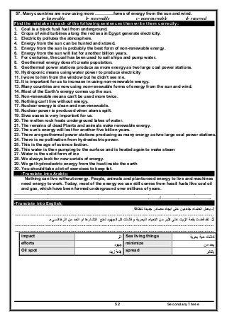 Secondary Three52
57. Many countries are now using more ………….forms of energy from the sun and wind.
a- knowable b- renewable c- nonrenewable d- renewed
Find the mistake in each of the following sentences then write them correctly:
1. Coal is a black fusil fuel from underground.
2. Crops of wind turbines along the red sea in Egypt generate electricity.
3. Electricity pollutes the atmosphere.
4. Energy from the sun can be hunted and stored.
5. Energy from the sun is probably the best form of non-renewable energy.
6. Energy from the sun will list for another billion years.
7. For centuries, the coal has been used to sail ships and pump water.
8. Geothermal energy doesn't create population.
9. Geothermal power stations produce as more energy as two large coal power stations.
10. Hydroponic means using water power to produce electricity
11. I wove to him from the window but he didn't see me.
12. It is important for us to increase in using non-renewable energy.
13. Many countries are now using non-renewable forms of energy from the sun and wind.
14. Most of the Earth's energy comes up the sun.
15. Non-renewable means can't be used more twice.
16. Nothing can't live without energy.
17. Nuclear energy is clean and non-renewable.
18. Nuclear power is produced when atoms spilt.
19. Siwa oases is very important for us.
20. The melten rock heats underground lakes of water.
21. The remains of dead Plants and animals make renewable energy.
22. The sun's energy will lest for another five billion years.
23. There are geothermal power stations producing as many energy as two large coal power stations.
24. There is no pollination from hydroelectric power.
25. This is the age of science faction.
26. This water is then pumping to the surface and is heated again to make steam
27. Water is the solid form of ice
28. We always look for new serials of energy.
29. We get hydroelectric energy from the heat inside the earth
30. You should take a lot of exercises to keep fat.
-Translate into Arabic:
Nothing can live without energy. People, animals and plants need energy to live and machines
need energy to work. Today, most of the energy we use still comes from fossil fuels like coal oil
and gas, which have been formed underground over millions of years.
……………………………………………………………………………………………………………………………
…………………………………………………………………………………………../.……………………………...
-Translate into English:
1-‫للطاقة‬ ‫جديدة‬ ‫مصادر‬ ‫ايجاد‬ ‫علي‬ ‫جاھدين‬ ‫العلماء‬ ‫يعمل‬.
..............................................................................................................................................................................
2-‫كث‬ ‫علي‬ ‫الزيت‬ ‫بقعة‬ ‫قضت‬ ‫لقد‬‫اثرھاالسيء‬ ‫من‬ ‫الحد‬ ‫او‬ ‫انتشارھا‬ ‫لمنع‬ ‫الجھود‬ ‫كل‬ ‫فشلت‬ ‫و‬ ‫البحرية‬ ‫االحياء‬ ‫من‬ ‫ير‬.
..............................................................................................................................................................................
..............................................................................................................................................................................
‫ﻛﺎ‬‫ﺋ‬‫ﺑﺣرﻳﺔ‬ ‫ﺣﻳﺔ‬ ‫ﻧﺎت‬Sea living things‫اﺛر‬impact
‫ﻣن‬ ‫ﻳﺣد‬minimize‫ﺟﻬود‬efforts
‫ﻳﻧﺗﺷر‬spread‫زﻳت‬ ‫ﺑﻘﻌﺔ‬Oil spot
 