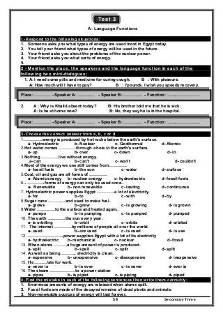Secondary Three58
Test 3
A- Language Functions
1- Respond to the following situations:
1. Someone asks you what types of energy are used most in Egypt today.
2. You tell your friend what types of energy will be used in the future.
3. Your friend asks you about the problems of the nuclear power.
4. Your friend asks you what sorts of energy.
5.
2 - Mention the place, the speakers and the language function in each of the
following two mini-dialogues:
1. A: I need some pills and medicine for curing cough. B : With pleasure.
A: How much will I have to pay? B : 7pounds. I wish you speedy recovery.
2. A : Why is Khalid absent today? B: His brother told me that he is sick.
A: Is he at home now? B: No, they say he is in the hospital.
3- Choose the correct answer from a, b, c or d
1.………….energy is produced by hot rocks below the earth's surface.
a- Hydroelectric b- Nuclear c- Geothermal d- Atomic
2.Hot water comes ………….through a hole in the earth's surface.
a- up b- over c- down d- in
3.Nothing ………….live without energy.
.a- can b- can't c- won't d- couldn't
4.Most of the energy we use still comes from………….
a- fossil fuels b- the sun c- water d- surface
5.Coal, oil and gas are all forms of ………….
a- Atomic energy b- nuclear energy c- hydroelectric d- fossil fuels
6.- ………….forms of energy can only be used once..
a- Renewable b- non renewable c- lasting d- continuous
7. Hydroelectric power supplies Egypt ………….a lot of electricity.
a- for b- to c- with d- by
8.Sugar cane ………….and used to make fuel..
a- grows b- grew c- is growing d- is grown
9.Water ………….to the surface and heated again..
a- pumps b- is pumping c- is pumped d- pumped
10. The earth ………….the sun every year.
a- is orbiting b- orbit c- orbits d- orbited
11. The internet ………….by millions of people all over the world.
a- used b- are used c- is used d- is use
12. ……………………..power supplies Egypt with a lot of its electricity
a- hydroelectric b- mechanical c- nuclear d- fossil
13. When atoms ………,a huge amount of power is produced.
a- spill b- spell c- spilt d- split
14. As well as being ………., electricity is clean.
a- expensive b- unexpensive c- disexpensive d- inexpensive
15. He ………late for work.
a- never is b- is ever c- is never d- ever is
16. The steam ……………… to a power station
a- pipes b- is piped c- is piping d- piped
4- Find the mistake in each of the following sentences then write them correctly:
1. Enormous amounts of energy are released when atoms spilt.
2. Fossil fuels are made of the decayed remains of dead plants and animals.
3. Non-renewable sources of energy will last forever.
Place: ………… - Speaker A: …………. - Speaker B: ………..… - Function: ……………………
Place: ………… - Speaker A: …………. - Speaker B: ………..… - Function: ……………………
 