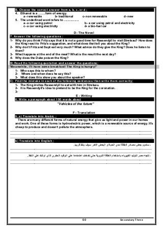 Secondary Three60
B. Choose the correct answer from a, b, c, or d ;
4. Ethanol is a …….form of energy.
a- renewable b- traditional c- non renewable d- new
5. The underlined word refers to ..................
a- a car using petrol b- a car using petrol and electricity
c- a car using electricity d- a bio-fuel car
D- The Novel
7. Answer the following questions :
1- Why do you think Fritz says that it is not a good time for Rassendyll to visit Strelsau? How does
the King react to Fritz's suggestion, and what does that tell you about the King?
2- Why don't Fritz and Sapt eat very much? What advice do they give the King? Does he listen to
them?
3- What happens at the end of the meal? What is the result the next day?
4- Why does the Duke poison the King?
B) Read the following quotation and answer the questions:
"Meanwhile, I'll have some breakfast! The King is hungry!"
1- Who says this to whom?
2- Where and when does he say this?
3- What does this show you about the speaker?
C) Find the mistake in each of the following sentences then write them correctly:
1- The King invites Rassendyll to eat with him in Strelsau.
2- It is Rassendyll's idea to pretend to be the King for the coronation.
3-
E - Writing
8. Write a paragraph about 100 words about
"Vehicles of the future"
F - Translation
9. a) Translate into Arabic :
There are many different forms of natural energy that give us light and power in our homes
and work. One of these forms is hydroelectric power, which is a renewable source of energy. It's
cheap to produce and doesn’t pollute the atmosphere.
……………………………………………………………………………………………………………………………
……………………………………………………………………………………………………………………………
………………………………………….…………………………………………………………………………………
b) Translate into English :
-‫قريبا‬ ‫ينفذ‬ ‫سوف‬ ‫االخر‬ ‫البعض‬ ‫و‬ ‫الحباة‬ ‫مدي‬ ‫الطاقة‬ ‫مصادر‬ ‫بعض‬ ‫ستدوم‬.
……………………………………………………………………………………………………………………………
…………………………………………………………………………………………………………………………...
-‫تخخ‬ ‫حتي‬ ‫النووية‬ ‫الطاقة‬ ‫باستخدام‬ ‫الكھرباء‬ ‫لتوليد‬ ‫مصر‬ ‫تتجه‬‫النفاذ‬ ‫علي‬ ‫اوشك‬ ‫الذي‬ ‫الحفري‬ ‫الوقود‬ ‫علي‬ ‫اعتمادھا‬ ‫ف‬.
……………………………………………………………………………………………………………………………
…………………………………………………………………………………………………………………………...
 