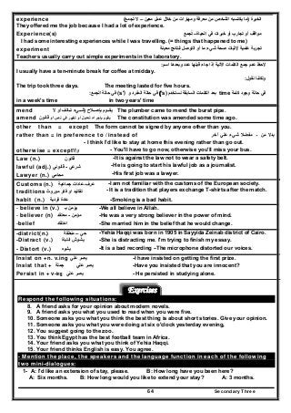 Secondary Three64
experience ‫الخبرة‬)‫معين‬ ‫عمل‬ ‫خالل‬ ‫من‬ ‫ومھارات‬ ‫معرفة‬ ‫من‬ ‫الشخص‬ ‫يكتسبه‬ ‫ما‬–‫تجمع‬ ‫ال‬ُ(
They offered me the job because I had a lot of experience.
Experience(s) ‫الحياة‬ ‫في‬ ‫خبرات‬ ‫أو‬ ‫تجارب‬ ‫أو‬ ‫مواقف‬–‫تجمع‬ُ
I had some interesting experiences while I was travelling. (= things that happened to me)
experiment ‫معينة‬ ‫لنتائج‬ ‫التوصل‬ ‫أو‬ ‫ما‬ ‫شيء‬ ‫صحة‬ ‫إلثبات‬ ‫علمية‬ ‫تجربة‬
Teachers usually carry out simple experiments in the laboratory.
‫اسم‬ ‫وبعدھا‬ ‫عدد‬ ‫قبلھا‬ ‫جاء‬ ‫إذا‬ ‫اآلتية‬ ‫الكلمات‬ ‫جمع‬ ‫عدم‬ ‫الحظ‬:
I usually have a ten-minute break for coffee at midday.
‫نقول‬ ‫ولكننا‬:
The trip took three days. The meeting lasted for five hours.
‫كلمة‬ ‫وجود‬ ‫حالة‬ ‫في‬time‫نستخدم‬ ‫السابقة‬ ‫الكلمات‬ ‫بعد‬'s)(‫و‬ ‫المفرد‬ ‫حالة‬ ‫في‬(s')‫الجمع‬ ‫حالة‬ ‫في‬:
in a week's time in two years' time
mend ‫الح‬ ‫بإص‬ ‫وم‬ ‫يق‬)‫ال‬ ‫أو‬ ‫الف‬ ‫ت‬ ‫يء‬ ‫ش‬ The plumber came to mend the burst pipe.
amend ‫أو‬ ‫نص‬ ‫في‬ ‫تغيير‬ ‫أو‬ ‫تعديل‬ ‫بإجراء‬ ‫يقوم‬‫قانون‬ The constitution was amended some time ago.
other than = except The form cannot be signed by anyone other than you.
rather than = in preference to / instead of ‫من‬ ‫بدال‬‫ـ‬‫آخر‬ ‫علي‬ ‫شيء‬ ‫مفضال‬
- I think I'd like to stay at home this evening rather than go out.
otherwise = except‫وإال‬ - You'll have to go now, otherwise you'll miss your bus.
Law (n.) ‫قانون‬ -It is against the law not to wear a safety belt.
lawful (adj.) ‫شرعي‬-‫قانوني‬ -He is going to start his lawful job as a journalist.
Lawyer (n.) ‫محامي‬ -His first job was a lawyer.
Customs (n.) ‫عرف‬-‫عادات‬‫جماعية‬ -I am not familiar with the customs of the European society.
traditions ‫موروث‬ ‫فكر‬ ‫او‬ ‫تقاليد‬ - It is a tradition that players exchange T-shirts after the match.
habit (n.) ‫عا‬‫د‬‫ة‬‫فردية‬ -Smoking is a bad habit.
- believe in (v.) ‫ب‬ ‫يؤمن‬‫ـ‬ -We all believe in Allah.
- believer (n) ‫مؤمن‬-‫معتقد‬ -He was a very strong believer in the power of mind.
-belief ‫اعتقاد‬ -She married him in the belief that he would change.
-district(n.) ‫حي‬–‫منطقة‬ -Yehia Haqqi was born in 1905 in Sayyida Zeinab district of Cairo.
-Distract (v.) ‫يشوش‬‫انتباة‬ -She is distracting me. I'm trying to finish my essay.
- Distort (v.) ‫يشوه‬ -It is a bad recording –The microphone distorted our voices.
Insist on +n. v.ing ‫علي‬ ‫يصر‬ -I have insisted on getting the first prize.
Insist that + ‫جملة‬ ‫علي‬ ‫يصر‬ -Have you insisted that you are innocent?
Persist in + v-ing ‫يصر‬‫علي‬ - He persisted in studying alone.
Exercises
Respond the following situations:
8. A friend asks for your opinion about modern novels.
9. A friend asks you what you used to read when you were five.
10. Someone asks you what you think the best thing is about short stories. Give your opinion.
11. Someone asks you what you were doing at six o'clock yesterday evening,
12. You suggest going to the zoo.
13. You think Egypt has the best football team in Africa.
14. Your friend asks you what you think of Yehia Haqqi.
15. Your friend thinks English is easy. You agree.
- Mention the place, the speakers and the language function in each of the following
two mini-dialogues:
1- A: I'd like an extension of stay, please. B: How long have you been here?
A: Six months. B: How long would you like to extend your stay? A: 3 months.
 