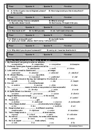 Secondary Three65
2) A: I'd like to get a visa to England, please? B: How long would you like to stay there?
A: Six months.
3-A: Good evening. I have a complaint. B: What is wrong?
A: My radio doesn’t work. B: Don’t worry; I'll repair it for you.
4- A: How much is it? B: it s 600 pounds. A: ok. I will need a blue one.
5- A: What is wrong with you? B: my tooth hurts.
A : open your mouth , please. Don't worry. I will pull it out.
6- A: Why didn’t you do your homework? B: sorry, sir .I was too tired to do it.
A : ok , next time I see it .
Choose the correct answer from a , b , c , or d :
1. My friend and I are going to enter an athletics ……………….. .
a-competition b– composition c– recognition d-champion
2. Professor Jones gave Ayman a camera and all its ……………………….. .
a-attacks b– attachments c– mails d– letters
3. Leila sent an e-mail to Samira and ……………….. an image.
a-attended b– attacked c– attracted d – attached
4. Al –Ahram Weekly,…………………. my article.
a-wrote b– translated c – published d – did
5. Midday is 12 o'clock in the day, but midnight is 12 o'clock at ……………………… .
a-night b – noon c– day d– knight
6. It is not ………………….. , it is old-fashioned.
a- modern b- ancient v – dirty d- clean
7. To ……………………. means to make a new product or idea successful.
a-divide b – develop c - retire d- recite
8. Al Sydia Zainab is a famous ……………………….. of Cairo.
a-restrict b – governorate c– system d– district
9. Naguib Mahfouz used simple ……………….. in his novels.
a- style b– draft c– styles d– symbol
10. Hassna is a ………………………… girl.
a- fashion b– fashioned c– fascism d– fashionable
11. Yehia Haqqi studied ………………… at university to be a lawyer.
a- low b- law c- medicine d- art
12. Haqqi worked as a ………………. in different countries.
a-ambassador b– diplomat c– writer d– translator
13. Yehia Haqqi wrote a ……………………… of short stories.
a-group b– school c– pack d– collection
14. As well as ………………. two books , he wrote short stories.
a- write b– wrote c – writing d– writes
15. He is an expert …………………. Arab culture.
a- with b- to c- on d- by
Place: …………… - Speaker A: ……. - Speaker B………..…… - Function: ……………………
Place: …………… - Speaker A: ……. - Speaker B………..…… - Function: ……………………
Place: …………… - Speaker A: ……. - Speaker B………..…… - Function: ……………………
Place: …………… - Speaker A: ……. - Speaker B………..…… - Function: ……………………
Place: …………… - Speaker A: ……. - Speaker B………..…… - Function: ……………………
Place: …………… - Speaker A: ……. - Speaker B………..…… - Function: ……………………
 