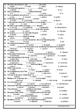 Secondary Three66
16. His story, the post man , was …………………. into a film.
a-make b– made c – makes d– making
17. This shop sells goods at ……………………… prices.
a- limited b– fix c – fixed d– fox
18. She is a graduate ……………… Oxford University.
a- in b- of c– from d– at
19. He is a publisher his work is to ………………..stories and novels.
a-write b– translate c– publish d– public
20. Al Gamalya is a famous ……………… of Cairo.
a- restrict b – governorate c– system d– district
21. I really enjoyed that book , it is written in a very simple ------------
a-style b – road c– draft d– styles
22. My sister loves clothes and buys ------------ dresses.
a- very old b– traditional c– fashionable d– old-fashioned
23. He won a prize for one of the --------------- of his short stories.
a- pack b– school c– collect d– collection
24. He worked -------------- for more than 20 years.
a- aboard b– above c- abroad d– ashore
25. He has a ---------------- routine in writing.
a-fixed b– fixing c– fax d– mix
26. As -------------------------- as I am concerned , this is an interesting book.
a-long b– soon c– tall d– far
27. He cannot work because of his …………………….. .
a-ability b – facility c– flexibility d - disability
28. A …………….. is one of the first people to do something that others will continue.
a-biologist b – beginner c – pioneer d- bystander
29. All people must ………………. the law.
a-obey b– break c– destroy d – damage
30. Some people believe that ……………… on animals should be banned.
a-experiments b– experience c – experiences d– examples
31. There was nobody in the house ……………………….. Ali.
a-rather than b – other than c– otherwise d– other
32. I had several bad ……………… during my last trip.
a-experiences b– experience c– experiments d– extensions
33. I haven't had a steady ……………. since last March.
a-career b– job c– work d– profession
34. Which team do you …………………?
a- export b– import c– support d– report
35. He is regarded as one of the …………….. of modern science.
a-heads b– bosses c- supervisors d– pioneers
36. The verb of the word " attachment " is ………………..
a-attend b– attack c– attract d– attach
37. Midday is 12 in the day, but ……………….is 12 at night.
a-mid year b– midnight c– mid evening d– good night
38. It is not modern , it is ………………………
a-stylish b– modern c– new-fashioned d – old-fashioned
39. The person who does something that others will continue is…………
a- pioneer b–engineer c–journalist d–chemist
40. They still wear …………….. clothes in siwa Oasis.
a- habits b– traditional c – customs d– tradition
41. We always take a three …………. holiday at the end of the year.
a-months b– month's c – month d– months'
42. Ali is ……………….of Ain Shams University.
a-graduated b– graduate c– graduating d – a graduate
43. My father is a / an …………... He is interested in politics.
a-engineer b– diplomat c– politician d– political
 