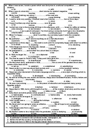 Secondary Three67
44. When I was seven, I wrote a poem which won 2nd prize in a national competition …….. school
children.
a- for b-to c- with d-by
45. When I was at university I ……………. short stories for student magazine.
a-write b-writes c-wrote d-was writing
46. While I was finishing one story, I …………….. of the next one.
a-thought b-thinking c-was thinking d- an thinking
47. I used to write very quickly- I finished most short stories …………… two or three days.
a- in b- for c- since d-to
48. I haven’t written any short stories …………. over 20 years.
a- for b-since c-till d- in
49. I write from nine in the morning till three in the afternoon, with …….. break for coffee at midday.
a-ten-minutes b- ten minutes’ c- ten minute’s d- ten minute
50. I’m ……………I use a pencil and paper. I’ve tried using a computer, but it gave me a headache.
a-fashionable b- fashioned c-old-fashioned d-fashionably
51. When I’m happy ……………… what I’ve written, my secretary types it onto the computer.
a- to . b- for . c-by . d-with
55. My publisher ………. that I send everything as an e-mail attachment.
a-persists b- assists c- insists d- resists
56. I spend two or three days ……. the week’s work until I’m completely happy with what I’ve written.
a- to check b- checking c-check d- to checking
57. Yehia Haqqi was born in the Sayyida Zeinab …………… of Cairo.
a- distinction b- district c-distract d- distort
58. He graduated in ……. and worked for a short time as a lawyer.
a- dew b- law c-low d- sew
59. In 1929, he began his …………….. as a diplomat
a- job b- profession c- career d- life
60. The time he spent in France, Italy, Turkey and Libya gave him ………………...
A- experiencing b- experienced c- Expert d - experiences
61. His first short story, published in 1925, ………………. him as one of the greatest short story
writers of the Arab world.
a- set up b- establish c- established d- establishing
62. Haqqi wrote in a new way about Arab society and …………….. in the twentieth century.
a- costumes b- consumes c- customs d- castes
63. Haqqi was also interested in the Arabic language and he ………. a new style of writing which is
respected today.
a- develop b- developed c- developing d- promoting
64. As well as writing his own novels and stories, Haqqi also translated Russian, French, Italian and
Turkish …………………into Arabic.
a- literature b- literary c- litter d- letter
65. He was a very strong ……………… in the power of education and supported many young
Egyptian writers.
a- belief b-believe c- believer d-believers
66. Haqqi died in 1992, but is still thought of as the ………of the modern short story and the novel.
a- son b- father c- father-in-law d- Mum
67. Early black and white photos show people in ………………..clothes.
a- fashionable b- old-fashioned c- fashionably d- newly fashionable
68. The sun is at its strongest at …………..
a- midnight b- day c- afternoon d- midday
69. I don’t really have a ……..…….during the holidays.
a- red tape b- routine c- system d- rest
70. My friend and I are going to enter an athletics …….……..We all hope to win something.
a- game b- tour c- course d- competition
71. Yehia Haqqi came from a poor ……………of Cairo.
a- distract b- district c- distort d- distinct
72. My brother wants to be a lawyer when he graduates, so he is studying ………..at university.
a- law b- low c- dew d- lewd
Find the mistake in each of the following sentences then write them correctly:
1- A publicizer is someone who produces books, newspapers ,etc
2- Before he left the country, he has paid all his debts.
3- Haqqi was born in 1905 in the Sayyida Zeinab distract of Cairo.
 