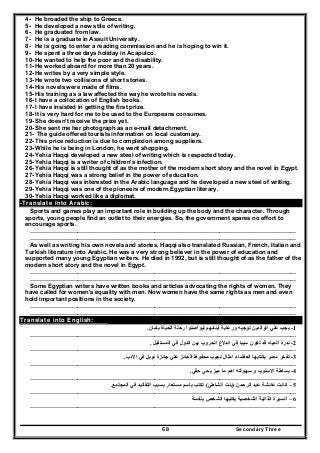 Secondary Three68
4- He broaded the ship to Greece.
5- He developed a new stile of writing.
6- He graduated from law.
7- He is a graduate in Assuit University.
8- He is going to enter a reading commission and he is hoping to win it.
9- He spent a three days holiday in Acapulco.
10- He wanted to help the poor and the disability.
11- He worked aboard for more than 20 years.
12- He writes by a very simple style.
13- He wrote two collisions of short stories.
14- His novels were made of films.
15- His training as a law affected the way he wrote his novels.
16- I have a collocation of English books.
17- I have insisted in getting the first prize.
18- It is very hard for me to be used to the Europeans consumes.
19- She doesn't receive the prize yet.
20- She sent me her photograph as an e-mail detachment.
21- The guide offered tourists information on local customary.
22- This price reduction is due to complexion among suppliers.
23- While he is being in London, he went shopping.
24- Yehia Haqqi developed a new steel of writing which is respected today.
25- Yehia Haqqi is a writer of children's infection.
26- Yehia Haqqi is still thought of as the mother of the modern short story and the novel in Egypt.
27- Yehia Haqqi was a strong belief in the power of education.
28- Yehia Haqqi was interested in the Arabic language and he developed a new steel of writing.
29- Yehia Haqqi was one of the pioneers of modern Egyptian literary.
30- Yehia Haqqi worked like a diplomat.
-Translate into Arabic:
Sports and games play an important role in building up the body and the character. Through
sports, young people find an outlet to their energies. So, the government spares no effort to
encourage sports.
………………………………………………………………………………………………………………………
………………………………………………………………………………………………………………………
As well as writing his own novels and stories, Haqqi also translated Russian, French, Italian and
Turkish literature into Arabic. He was a very strong believer in the power of education and
supported many young Egyptian writers. He died in 1992, but is still thought of as the father of the
modern short story and the novel in Egypt.
………………………………………………………………………………………………………………………
………………………………………………………………………………………………………………………
Some Egyptian writers have written books and articles advocating the rights of women. They
have called for women's equality with men. Now women have the same rights as men and even
hold important positions in the society.
………………………………………………………………………………………………………………………
………………………………………………………………………………………………………………………
Translate into English:
1-‫بأمان‬ ‫الحياة‬ ‫رحلة‬ ‫ليواصلوا‬ ‫أبنائھم‬ ‫ورعاية‬ ‫توجيه‬ ‫الوالدين‬ ‫علي‬ ‫يجب‬.
………………………………………………………………………………………………………………………
2-‫المستقبل‬ ‫في‬ ‫الدول‬ ‫بين‬ ‫الحروب‬ ‫اندالع‬ ‫في‬ ‫سببا‬ ‫تكون‬ ‫قد‬ ‫المياه‬ ‫ندرة‬.
………………………………………………………………………………………………………………………
3-‫العظ‬ ‫بكتابھا‬ ‫مصر‬ ‫تفخر‬‫االدب‬ ‫في‬ ‫نوبل‬ ‫جائزة‬ ‫علي‬ ‫الحائز‬ ‫محفوظ‬ ‫نجيب‬ ‫امثال‬ ‫ماء‬.
………………………………………………………………………………………………………………………
4-‫حقي‬ ‫يحي‬ ‫ميز‬ ‫ما‬ ‫اھم‬ ‫سھولته‬ ‫و‬ ‫االسلوب‬ ‫بساطة‬.
………………………………………………………………………………………………………………………
5–‫الرحمن‬ ‫عبد‬ ‫عائشة‬ ‫كانت‬)‫الشاطئ‬ ‫بنت‬(‫التق‬ ‫بسبب‬ ‫مستعار‬ ‫باسم‬ ‫تكتب‬‫المجتمع‬ ‫في‬ ‫اليد‬.
………………………………………………………………………………………………………………………
6–‫بنفسة‬ ‫الشخص‬ ‫يكتبھا‬ ‫الشخصية‬ ‫الذاتية‬ ‫السيرة‬
………………………………………………………………………………………………………………………
 