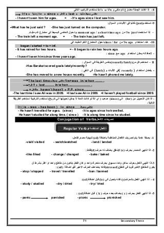Secondary Three71
8-‫بــ‬ ‫بدأنا‬ ‫و‬ ‫منفى‬ ‫تام‬ ‫مضارع‬ ‫الجملة‬ ‫كانت‬ ‫إذا‬It’s‫التالى‬ ‫التركيب‬ ‫نستخدم‬
It’s + ‫زمنية‬ ‫مدة‬ + since + ‫فاعل‬ + last + ‫مثبت‬ ‫بسيط‬ ‫ماضى‬
- I haven’t seen him for ages. = - It’s ages since I last saw him.
‫االثبات‬ ‫في‬ ‫غالبا‬‫السؤال‬ ‫و‬: (just) -‫تستخدم‬ 9
-What has he just said ? -She has just turned on the computer.
–‫استخدمنا‬ ‫إذا‬just‫من‬ ‫بدال‬a moment ago / a short time ago‫نح‬‫تام‬ ‫مضارع‬ ‫إلى‬ ‫البسيط‬ ‫الماضى‬ ‫ول‬‫مثبت‬.
- The train left a moment ago. = - The train has just left.
10-‫استخدام‬ ‫عند‬ago‫من‬ ‫بدال‬since / for‫التام‬ ‫المضارع‬ ‫نحول‬‫المثبت‬‫الى‬
began / started + to + inf.
- It has rained for two hours. = - It began to rain two hours ago.
-‫استخدام‬ ‫يمكن‬ ‫أنه‬ ‫الحظ‬ago‫مـع‬since:
- I haven't seen him since three years ago.
‫السؤال‬ ‫في‬ ‫الطريقة‬ ‫بنفس‬: (recently/lately) 11–‫كل‬ ‫تستخدم‬‫من‬
-Has Barakat scored goals lately/recently?
‫النفي‬ ‫في‬: (lately) ‫و‬ ‫االثبات‬ ‫(في‬ recently ) -‫استخدام‬ ‫يفضل‬
-She has moved to a new house recently. -He hasn't phoned me lately.
The last time+‫بسيط‬ ‫ماضي‬ ‫+جملة‬was in/ when ……. .
=‫فاعل‬ + last……… in/when…………………. .
= ‫+فاعل‬ haven't/hasn't + P.P. since.............................
-The last time I saw Ali was in 2009. =I last saw Ali in 2009. =I haven't played football since 2009.
-‫اذا‬‫من‬ ‫التحويل‬ ‫كان‬(for)‫الي‬(since)‫صعب‬)‫انة‬ ‫اي‬‫تاريخ‬ ‫الي‬ ‫تحويلھا‬ ‫يمكن‬ ‫ال‬ ‫المدة‬ ‫كانت‬ ‫لو‬(‫الطريقة‬ ‫نستخدم‬ ‫التركيبة‬ ‫نستخدم‬
‫التالية‬:
It ( is – was – has been ) ‫مدة‬ since ‫بسيط‬ ‫ماضي‬
- He hasn't travelled for ages. (since) - It is ages since he travelled.
He hasn’t studied for along time. ( since ) - It is along time since he studied.
‫االفعال‬ ‫تصريفات‬Conjugation of Verbs
‫االفعال‬‫المنتظمة‬Regular Verbs
1-‫بصفة‬‫باضافة‬ ‫المنتظمة‬ ‫االفعال‬ ‫تصريف‬ ‫يتم‬ ‫عامة‬(ed)‫مصدرالفعل‬ ‫لنھاية‬:
-visit/ visited - watch/watched - land / landed
2-‫بحرف‬ ‫المصدر‬ ‫انتھي‬ ‫اذا‬(e)‫حرف‬ ‫له‬ ‫يضاف‬ ‫الينطق‬(d)‫فقط‬:
-like /liked - change / changed - bake / baked
3-‫أن‬ ‫بشرط‬ ‫اكثر‬ ‫او‬ ‫واحد‬ ‫مقطع‬ ‫من‬ ‫يتكون‬ ‫الفعل‬ ‫كان‬ ‫و‬ ‫واحد‬ ‫متحرك‬ ‫بحرف‬ ‫مسبوق‬ ‫واحد‬ ‫ساكن‬ ‫بحرف‬ ‫الفعل‬ ‫انتھي‬ ‫اذا‬
: (ed) ‫اضافة‬ ‫قبل‬ ‫االخير‬ ‫الحرف‬ ‫يضاعف‬ ‫(فانه‬stressed) ‫قويا‬ ‫االخير‬ ‫المقطع‬ ‫يكون‬‫النطق‬ ‫في‬
- stop / stopped - travel / travelled - ban / banned
:(ed)‫اضافة‬ ‫قبل‬ (ie) ‫الي‬ ‫يتحول‬ ‫فانه‬ (y)‫بالحرف‬ ‫الفعل‬ ‫انتھي‬ ‫اذا‬ – 4
- study / studied - dry / dried - try / tried
: (ed)‫اضافة‬ ‫قبل‬ ( k ) ‫يضا‬‫حرف‬ ‫بعده‬ ‫ف‬ ( c ) ‫بحرف‬ ‫الفعل‬ ‫انتھي‬ ‫اذا‬ -5
- panic panicked - picnic picnicked
 