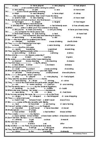 Secondary Three76
a- play b- have played c- was playing d- had played
13.I …………………a car accident while coming to school.
a- was seeing b- saw c- see d- have seen
14.I …………..at six o'clock yesterday evening.
a- slept b- was sleeping c- have slept d- sleep
15.I ……..the newspaper everyday .Now I don’t have the time.
a- used to read b- was reading c- had read d- have read
16.As soon as we arrived at school , the first lesson ……………..
a- had begun b- began c- begins d- has begun
17.I …………the film before I read the book.
a- already saw b- have already seen c- had already seen d- has already seen
18.What …………..when I called you? You seemed very busy.
a- did you do b- were you doing c- are you doing d- have you been doing
19.I ………..my computer for three years now.
a- have been having b- was having c- had d- have had
20.While she ………..her homework, she was listening to music.
a- were doing b- was doing c- did d- doing
21.He-------the tree when he suddenly fell down.
a – climbed b-climbs c-was climbing d-will climb
22.They -----------for England an hour ago.
a- leave b-left c-were leaving d-will leave
23.On--------------the film, Ali came.
a – watch b-watches c-watched d-watching
24.They saw the fighting people while-----------------home.
a- were driving b-drove c-driving d-drive
25.How did he--------------to Aswan yesterday?
a- go b-went c-going d-goes
26.My sister------------the room while I was making tea.
a- cleaned b-was cleaning c-is cleaning d-cleans
27.The first map------------------- ----by El_idrissi .
a -was drawn b-drew c-is drawn d-draws
28.She cut herself while-----------------------
a – cook b-cooked c-was cooking d-cooking
29.What were you doing when I ------------you last night.
a – phoned b-was phoning c-had phoned d-would phone
30.He-------------the guitar, when I saw him.
a – play b – played c – was playing d – had played.
31.They saw the accident while----------------home.
a – were driving b – drove c – driving d – drive
32.They ------out of the bank when the policeman caught them.
a – ran b – were running c – had run d – are running
33.The Pyramids were-----------------by the ancient Egyptians.
a – building b – built c – builds d – build
34.While she was cooking , her sister -------------homework.
a – was doing b – did c – does d – had done
35.As he was carrying the vase, he ------------------it on the floor.
a – drops b – dropped c – had dropped d – was dropping
36.They--------since last year.
a - hadn't met b-haven't met c-didn't meet d-won't me
37.We -----------some difficulty recently with Maths.
a – had b- have had c- are having d -were having
38.I haven't written a letter since I ---------to England.
a – travelled b -will travel c -have travelled d -travel
39.Shakespeare----------------37 plays.
a - has written b-wrote c-had written d-was written
40.The e-mails---------------------by Ayman.
a - have written b-has written c-have been written d-has been written
41.Don't tell him. He has---------------known.
a – already b-yet c-since d-recent
42.He was born -----------------2006.
a – in b-since c-at d-for
43.My brother---------to Paris, he came back last week.
a - is going b-will go c -has gone d-has been
44.They haven't visited us-----------------the last two years.
a – since b –for c-recently d-already
 
