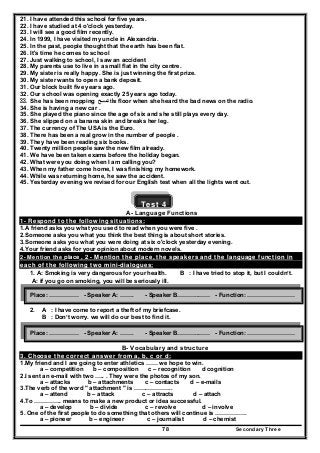Secondary Three78
21. I have attended this school for five years.
22. I have studied at 4 o'clock yesterday.
23. I will see a good film recently.
24. In 1999, I have visited my uncle in Alexandria.
25. In the past, people thought that the earth has been flat.
26. It's time he comes to school
27. Just walking to school, I saw an accident
28. My parents use to live in a small flat in the city centre.
29. My sister is really happy. She is just winning the first prize.
30. My sister wants to open a bank deposit.
31. Our block built five years ago.
32. Our school was opening exactly 25 years ago today.
33. She has been mopping ‫تمسح‬ the floor when she heard the bad news on the radio.
34. She is having a new car .
35. She played the piano since the age of six and she still plays every day.
36. She slipped on a banana skin and breaks her leg.
37. The currency of The USA is the Euro.
38. There has been a real grow in the number of people .
39. They have been reading six books.
40. Twenty million people saw the new film already.
41. We have been taken exams before the holiday began.
42. What were you doing when I am calling you?
43. When my father come home, I was finishing my homework.
44. While was returning home, he saw the accident.
45. Yesterday evening we revised for our English test when all the lights went out.
Test 4
A- Language Functions
1- Respond to the following situations:
1.A friend asks you what you used to read when you were five .
2.Someone asks you what you think the best thing is about short stories.
3.Someone asks you what you were doing at six o'clock yesterday evening.
4.Your friend asks for your opinion about modern novels.
2- Mention the place , 2 - Mention the place, the speakers and the language function in
each of the following two mini-dialogues:
1. A: Smoking is very dangerous for your health. B : I have tried to stop it, but I couldn’t.
A: if you go on smoking, you will be seriously ill.
2. A : I have come to report a theft of my briefcase.
B : Don’t worry. we will do our best to find it.
B- Vocabulary and structure
3. Choose the correct answer from a, b, c or d:
1.My friend and I are going to enter athletics …… we hope to win.
a – competition b – composition c – recognition d cognition
2.I sent an e-mail with two ….. . They were the photos of my son.
a – attacks b – attachments c – contacts d – e-mails
3.The verb of the word " attachment " is ………………..
a – attend b – attack c – attracts d – attach
4.To ………….. means to make a new product or idea successful.
a – develop b – divide c – revolve d – involve
5. One of the first people to do something that others will continue is …………….
a – pioneer b – engineer c – journalist d – chemist
Place: …………… - Speaker A: ……. - Speaker B………..…… - Function: ……………………
Place: …………… - Speaker A: ……. - Speaker B………..…… - Function: ……………………
 