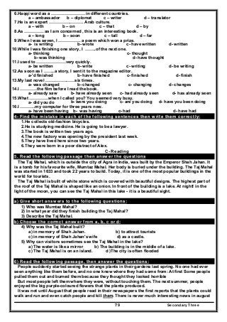 Secondary Three79
6.Haqqi word as a …………………… in different countries.
a – ambassador b – diplomat c – writer d – translator
7.He is an expert ……………………. Arab culture.
a – with b – on c – that d – by
8.As ………….. as I am concerned , this is an interesting book.
a – long b – soon c – tall d – far
9.When l was seven, l ……………. a poem which won a prize.
a- is writing b- wrote c- have written d- written
10.While I was finishing one story, I ……..of the next one.
a- thinking c- thought
b- was thinking d- have thought
11.I used to …………………very quickly.
a- be written b- write c- writing d- be writing
12.As soon as I ……..a story, I sent it to the magazine editor.
a-'d finished b- have finished c- finished d- finish
13.My last novel …………………six times.
a- was changed b- changed c- changing d- changes
14.I …………the film before I read the book.
a- already saw b- have already seen c- had already seen d- has already seen
15.What …………..when I called you? You seemed very busy.
a- did you do b- were you doing c- are you doing d- have you been doing
16.I ………..my computer for three years now.
a- have been having b- was having c- had d- have had
4- Find the mistake in each of the following sentences then write them correctly:
1.He collects old-fashion bicycles.
2.He is studying medicine. He is going to be a lawyer.
3.The book is written two years ago.
4.The new factory was opening by the president last week.
5.They have lived here since two years.
6.They were born in a poor distract of Alex.
C- Reading
5. Read the following passage then answer the questions
The Taj Mahal, which is outside the city of Agra in India, was built by the Emperor Shah Jahan. It
is a tomb for his favourite wife, Mumtaz Mahal. Her body is buried under the building. The Taj Mahal
was started in 1633 and took 22 years to build. Today, it is one of the most popular buildings in the
world for tourists.
The Taj Mahal is built of white stone which is covered with beautiful designs. The highest part of
the roof of the Taj Mahal is shaped like an onion. In front of the building is a lake. At night! in the
light of the moon, you can see the Taj Mahal in this lake - it is a beautiful sight.
a) Give short answers to the following questions:
1) Who was Mumtaz Mahal?
2) In what year did they finish building the Taj Mahal?
3) Describe the Taj Mahal.
b) Choose the cormct answer from a, b, c or d:
4) Why was the Taj Mahal built?
a) in memory of Shah Jahan. b) to attract tourists
c) in memory of Shah Jahan's wife d) as a castle.
5) Why can visitors sometimes see the Taj Mahal in the lake?
a) The water is like a mirror b) The building is in the middle of a lake.
c) The Taj Mahal is on an island. d )The city is often flooded
6) Read the following passage, then answer the questions:
People suddenly started seeing the strange plants in their gardens last spring. No one had ever
seen anything like them before, and no one knew where they had some from: At first Some people
pulled them out and burned them because they thought they looked horrible
But most people left them where they were, without touching them. The next summer, people
enjoyed the big purple-coloured flowers that the plants produced.
It was not until August that people read in their newspapers the first reports that the plants could
walk and run and even catch people and kill them. There is never much interesting news in august
 