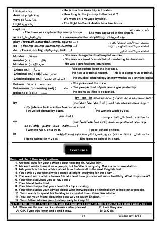 Secondary Three84
trip‫ة‬‫ﻗﺻﻳـر‬ ‫رﺣﻠـﺔ‬ - He is in a business trip in London.
Journey‫طوﻳﻠـﺔ‬ ‫رﺣﻠـﺔ‬ - How long is the journey to the coast ?
voyage‫ﺑﺣرﻳـﺔ‬ ‫رﺣﻠـﺔ‬ - We went on a voyage by ship.
flight ‫ﺟوﻳـ‬ ‫رﺣﻠـﺔ‬‫ﺔ‬ - The flight to Saudi Arabia took two hours.
capture ‫ﻋﻠﻰ‬ ‫ﻳﻘﺑض‬ ‫ـ‬ ‫ﻳﺄﺳر‬
- The town was captured by enemy troops. - She was captured at the airport.
arrest‫ﻋﻠﻰ‬ ‫اﻟﻘﺑض‬ ‫ﻳﻠﻘﻰ‬ ‫اﻟﻣﻌروﺿﺎت‬ ‫ﺳرﻗﺔ‬He was arrested for shoplifting.
play ( football, basketball, tennis, squash … ) ‫ﻩ‬‫ﺑﺎﻟﻛـر‬ ‫اﻟﻣﺗﺻﻠـﺔ‬ ‫اﻷﻟﻌـﺎب‬ ‫ﻣـﻊ‬ ‫ﺗﺳﺗﺧـدم‬.
go ( fishing, sailing, swimming, running …) ‫ﺗﺳﺗﺧـدم‬‫ﺑــ‬ ‫اﻟﻣﻧﺗﻬﻳـﺔ‬ ‫اﻷﻟﻌـﺎب‬ ‫ﻣـﻊ‬ing
do ( karate, hockey, high jump, judo … ) ‫اﻷﻟﻌ‬ ‫ﻣـﻊ‬ ‫ﺗﺳﺗﺧـدم‬‫ـ‬‫اﻷﺧ‬ ‫ﺎب‬‫ـ‬‫ى‬‫ر‬.
Murder ‫ﺟرﻳﻣﺔ‬‫ﻗﺗﻝ‬ - She was charged with attempted murder.
murder(v.) ‫ﻳﻘﺗﻝ‬ - She was accused / convicted of murdering her husband.
Murderer (n.) ‫ﻣﺟرم‬‫ﻗﺎﺗ‬‫ﻝ‬ - He was a professional murderer.
Crime (n.) ‫ﺟرﻳﻣﺔ‬ -Violent crime is on the increase.
Criminal (n.) (adj.)‫-ﻣﺟرم‬ ‫اﻣﻲ‬‫ر‬‫اﺟ‬ -He has a criminal record. – He is a dangerous criminal.
Criminologist (n.) ‫ﻋﺎﻟم‬‫ﻓﻲ‬‫ﻋﻠم‬‫اﻟﺟرﻳﻣﺔ‬ - He studied criminology an now works as a criminologist.
Poison (n /v ) ‫ﺳم‬-‫ﻳﺳﻣم‬ - She poisoned the mice.
Poisonous /poisoning (adj.) ‫ﺳﺎم‬ - Ten people died of poisonous gas yesterday.
poisoned (adj.) ‫ﻣﺳﻣم‬ - He looks as if he is poisoned.
by - on - in -‫اﻟﺗﺎﻟﻳﺔ‬ ‫اﻟﺟر‬ ‫ﺣروف‬ ‫اﺳﺗﺧدام‬ ‫ﻻﺣظ‬‫ﻣ‬‫ـ‬‫وﺳﺎﺋ‬ ‫ﻊ‬‫ـ‬‫اﺻ‬‫و‬‫اﻟﻣ‬ ‫ﻝ‬‫ـ‬‫ﻼت‬
by -‫ﻓـﺎﺻـﻝ‬ ‫ﺑـدون‬ ‫اﺻـﻼت‬‫و‬‫اﻟﻣـ‬ ‫وﺳـﺎﺋـﻝ‬ ‫ﻛـﻝ‬ ‫ﻣـﻊ‬)‫ﻣﻠﻛﻳـﺔ‬ ‫ﺻﻔـﺔ‬ ‫أو‬ ‫أداة‬‫ة‬‫اﺷﺎر‬ ‫اوﺻﻔﺔ‬(
- By (plane – train – ship – boat – car – taxi ……….)
- I travelled abroad by plane. - He went to work by car.
(on foot ) ‫ﻛﻠﻣـﺔ‬ ‫ﻋـدا‬ ‫ﻣـﺎ‬foot‫ﻣﻌﻬـﺎ‬ ‫ﺗـﺄﺧـذ‬ ‫اﻟﺗﻲ‬on
on -‫اﺻـﻼت‬‫و‬‫اﻟﻣـ‬ ‫وﺳـﺎﺋـﻝ‬ ‫ﻛـﻝ‬ ‫ﻣـﻊ‬‫ﻓـﺎﺻـﻝ‬ ‫وﺟـود‬ ‫ﻣـﻊ‬)‫ﻣﻠﻛﻳـﺔ‬ ‫ﺻﻔـﺔ‬ ‫أو‬ ‫أداة‬‫ة‬‫اﺷﺎر‬ ‫اوﺻﻔﺔ‬(
on a ( ship – plane – bus – train ……. )
- I went to Alex. on a train. - I go to school on foot.
in ‫ﻛﻠﻣﺗﻲ‬ ‫ﻋـدا‬ ‫ﻣـﺎ‬( car – taxi )‫ﻣ‬‫ـ‬‫ﻊ‬‫وﺟ‬‫ـ‬‫ود‬‫ﻓ‬‫ـ‬‫ﺎﺻ‬‫ـ‬‫ﻝ‬)‫ﻣﻠﻛﻳـ‬ ‫ﺻﻔـﺔ‬ ‫أو‬ ‫أداة‬‫ﺔ‬‫ة‬‫اﺷﺎر‬ ‫اوﺻﻔﺔ‬(‫ﻓﺗﺎﺧذ‬
I go to school in my car. - She goes to school in a taxi.
Exercises
Respond the following situations:
1. A friend asks for your advice about keeping fit. Advise him.
2. A friend wants to meet new people, but he/she is very shy. Make a recommendation.
3. Ask your teacher for advice about how to do well in the next English test.
4. You advise your friend who spends all night studying for the exam.
5. You want some advice from a friend about how you can eat more healthily. What do you ask?
6. Your friend advises you to have rest.
7. Your friend feels tired.
8. Your friend says that you shouldn't stop smoking.
9. Your friend asks your advice about what he would do on the holiday to help other people.
10. Your wants to spend his holiday in a coastal town. Give him advice.
11. You ask your friend about the best way to study English.
12. Your father advises you to sleep early to keep fit.
Mention the place , the speakers and the language each of the following two min-dialogues :
1-A: Show me the names of customers who phoned. B: Here they are.
A: O.K. Type this letter and send it now. B: O.K sir.
 