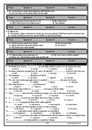 Secondary Three85
2- A: I would like to read a book about the 6th October war.
B: you can find it on the third shelf, on the right.
3- A: How would you like to pay for it, sir? B: By credit card.
A: Well .Shall I put it in a bag for you? B: Yes, please.
4- A: Where to?
B: The airport, please. Terminal 2 .Could you hurry up, please? My Plane leaves in half an hour.
A: I will do my best, but as you see the traffic is very heavy today.
5- A: I'd like to know what is on today. B: It's an action film
A: When does the last performance start? B: At 12 p.m.
A: OK. Book me a seat, please.
6 - A: Please fasten your seat belt, sir. B: OK. Can I have a drink, please?
A: Sorry, sir. You'll have to wait until we take off.
Choose the correct answer from a , b , c , or d :
1. Working as a secret ……………… in a foreign country can be a very dangerous job.
a-doctor b– guide c– engineer d– agent
2. In many countries, people have to carry an identity ………………. to prove who they are.
a-card b– letter c– message d– postcard
3. The Romans …………… Britain in 43 BCE.
a- faded b– deviated c – applied d– invaded
4. We saw a lot of photographs, but we couldn't ……………… the man we'd met.
a-qualify b– solidify c– liquefy d – identify
5. How did the man ………….. his innocence?
a-deprive b – improve c- prove d– devote
6. The enemy used radios to ………………. messages to their ships.
a- transmit b– spend c– try d– develop
7. They …………. that the driver had been going very fast at the time of the accident.
a-inspected b– respected c- suspected d– exerted
8. A …………… is a person you think may have done a crime.
a- suspect b– detective c– survivor d– surgeon
9. A ………… is equipment that sends radio signals.
a- counter b– interpreter c– thermometer d– transmitter
10. ………. means entering another country to take control.
a- Deviation b– Confusion c – Aviation d– Invasion
11. …………. is the place from which a company is controlled.
a- Headquarters b– Headbands c– Headlights d– Headmast
12. A …………. is a person who finds out information about another country or organisation.
a-director b – producer c– consumer d– spy
13. ………………….. is being unable to remember things.
Place: ………… - Speaker A: ……………. - Speaker B: ……………… - Function: ……………
Place: ………… - Speaker A: ……………. - Speaker B: ……………… - Function: ……………
Place: ………… - Speaker A: ……………. - Speaker B: ……………… - Function: ……………
Place: ………… - Speaker A: ……………. - Speaker B: ……………… - Function: ……………
Place: ………… - Speaker A: ……………. - Speaker B: ……………… - Function: ……………
Place: ………… - Speaker A: ……………. - Speaker B: ……………… - Function: ……………
 