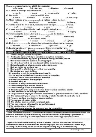 Secondary Three87
40. ………. means having no ability to remember.
a-Insomnia b–Architecture c –Tiredness d–Amnesia
41. A crime of killing a person refers to……………………..
a- murder b– saving c– photographing d– cycling
42. We used a …………… to catch and kill mice.
a- mouse b– mouth c– board d– mousetrap
43. Many children are …………….. about talking to their teachers
a-shy b - ashamed c– shyness d -Chinese
44. All the fish in the river died , someone must have put ………… in water.
a-salt b- poison c- food d- seeds
45. A man was found dead in the road, the police think it was………………..
a-murder b–death c–chance d– digging
46. After seeing the mouse , they put a …………… in the kitchen.
a-cupboard b-teapot c-bin d-mousetrap
47. He is a……………….he has done a crime.
a-crime b– murder c– criminal d – officer
48. He is a……………….he tries to find information about another country
a- diplomat b–ambassador c–president d–spy
49. People have to carry an………………card to prove who they are.
a-identity b– credit c– debit d – hobby
Find the mistake in each of the following sentences then write them correctly:
1. All the hostages were finally split free.
2. Finding the spies will help to save the country from indication.
3. Excavation means to dig up the ground to find things from the present.
4. He consisted milk and butter on his shopping list.
5. He fell in the river but his friend deceived him from drowning.
6. He is ashamed he is always nervous and embarrassed.
7. He travelled by his brothers' car.
8. He was set free after being proved that he was guilty.
9. Her stories were made to films.
10. I remember to visit the pyramids when I was 10.
11. In the way back to his hotel, he was arrested by the police.
12. Insomnia means having no ability to remember.
13. Murder is the crime of hurting people.
14. She died aging 80.
15. She lives in a big house over locking the sea.
16. She was the younger of three children..
17. She was too spy to ask anyone for help.
18. Since tiring from the company, she has done voluntary work for a charity.
19. Some of the books are basing on her travels.
20. The government employed two secret accountants to get information about other countries.
21. The police are trying to discover the density of a baby found by the side of a road.
22. The price contains breakfast and accommodation.
23. The room was 3 metres width.
24. The site has been executed by archaeologists.
25. This new evidence will prove the old man's innocent.
26. We went to school by his car.
27. With everyone's surprise, the young girl won the competition.
Translate into Arabic :
Some of the most important aims of education are to build the Egyptian citizen who is able to face
the future and create a productive society .Education also aims at preparing a generation of
scientists able to stand up the monopoly of science and technology by some countries .
..........................................................................................................................................................................................................................................
..................................................................................................................................................................................................................................
Agatha Christie is the best-selling author of all time. She has sold over two billion books
worldwide and has been translated into over 45 languages. She also wrote over a dozen plays,
including The Mousetrap, which is now the longest running play in theatrical history.
 
