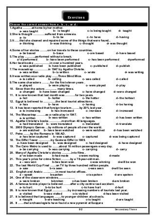 Secondary Three92
Exercises
Choose the correct answer from a , b , c , or d :
1.Agatha ………at home by her mother.
a- was taught b- is taught c- is being taught d- taught
2.She is thought …………suffered from amnesia.
a- to b- to be c- to have d- having
3.It …..that she cleaned and repaired some of the things that were found..
a- thinking b- was thinking c- thought d- was thought
4.Some of her stories ……..on her travels to these countries.
a- be based b- base c- are based d- have based
5.The play ………..performed without a break.
a-'d performed b- have been performed c- has been performed d-performed
6.Her best books ……………..in over a hundred years.
a- was published b- have been published c- published d- publish
7.The mousetrap ……………in 1947 by Agatha Christie.
a- was written b- is written c- wrote d- was writing
8.It was written as a radio play ……Three Blind Mice.
a- is called b- calling c- was called d- called
9.The same characters ………for the first eleven years .
a- played b- were playing c- were played d- play
10. Since then the actors ………... many times.
a- changed b- have been changed c- have changed d- were changed
11. It is now known that last month was ……….for two years.
a- hot b- hotter c- the hotter d- the hottest
12. Egypt is believed to ………….the best tourist attractions .
a- has b- have c- having d- be having
13. It has been reported that foreign tourism ……..by 20% last year.
a- is increasing b- has increased c- increase d- increased
14. The Mousetrap ………as a radio play in 1947.
a- is written b- was written c- has written d- has been written
15. Agatha Christie’s books ………….more than 40 languages.
a- had translated b- were translated c- translated d- translate
16. 2008 Olympic Games …by millions of people all over the world.
a- are watched b- have been watched c- were watched d- has been watched
17. Petra …….by the Romans in 106 AD.
a- has been captured b- was captured c- captured d- was being captured
18. The Eiffel Tower ………….by Gustave Eiffel in 1889.
a- have been designed b- was designed c- had designed d- have designed
19. The Cairo Metro is used to …….about 10 million passengers every day.
a- be carrying b- was carrying c- carrying d- carry
20. Many of Agatha Christie’s stories ……….into films .
a-’ve been made b-had made c-were making d-made
21. This year’s prize for crime fiction ………by a 78-year-old man.
a – was won b-has been won c-was winning d-will be won
22. The last World Cup Final ……on TV by three hundred million people.
a- saw b-is seen c-was seen d-will be seen
23. English and Arabic ………….in most tourist offices.
a – speak b-spoken c-is spoken d-are spoken
24. One of the classroom windows………………
a- were broken b-broken c-has been broken d-are broken
25. A famous tennis player is believed …….after a city centre road accident.
a- to hurt b-to be hurt c-to have hurt d-hurt
26. It is now known that Egypt …………….by increasing numbers of tourists last year.
a- visited b-was visited c-is visited d-has been visited
27. it is believed that languages …….to younger children at schools.
a –taught b-are teaching c-is taught d-are taught
28. It ……that archaeologists have found a new pyramid at Saqqara
 