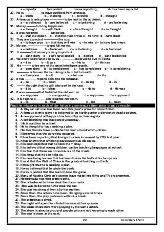 Secondary Three93
a – reports b-reported c-was reporting d- has been reported
29. He is ---------------- to have suffered from amnesia.
a – think b – thinking c – to think d – thought
30. A famous tennis player ------------- to be hurt in the accident.
a – is believed b – are believed c – is believing d – are believing
31. Money ---------to bring happiness.
a – thought b – will think c – has thought d – is thought
32. It was reported ----------- cancelled.
a – that the match b – that the match was c – to have d – have been
33. They are expected -------------- the cup.
a – to have won b – that they will win c – to win d – to have been won
34. My son ------------------ to get full marks.
a – believes b – believed c – is believing d – is believed
35. It -----------that money is very important.
a – can't deny b – can't have denied c – denied d – can't be denied
36. We don't know where he lives . ------------ believed to live in Tanta.
a – It is b – It was c – He is d – He has
37. He --------- to be one of the most intelligent pupils.
a – considers b – is considered c – has considered d – is considering
38. ------------ is known that smoking is harmful to health.
a – Everyone b – It c – No one d – He
39. It has ----------- reported that he the criminal.
a – be b – been c – being d – is
40. -------- thought that he will take part in the race.
a – It is b – It has c – He is d - He was
41. It was -------------that he killed the old woman.
a – suppose b – supposing c – supposes d – supposed
42. It is reported --------- she cleaned her room.
a – to b – that c – be d – been
Find the mistakes in each of the following sentences then write them correctly:
1. A 78-year old man has been won this year's prize for crime fiction.
2. A famous tennis player is believed to be hurting after a city centre road accident.
3. A new pyramid at Saqqara has found by archaeologists.
4. A terrible thing was happened yesterday.
5. He is said too be a thief.
6. He is thought to have making a plan.
7. Her best books have published in over a hundred countries.
8. It believes that the terrorists escaped.
9. It has been reporting that foreign tourism increased by 20% last year.
10. It has known that smoking causes serious diseases.
11. It is been reported that he took the money.
12. It is believed that young children can be teaching languages at school.
13. It is fear that there are no survivors of the crash.
14. It is know that he can help us.
15. It is now being known that last month was the hottest for two years.
16. It said that the Wall of China is the greatest building on Earth.
17. It thought that he is making a plan.
18. It was believed that he stole the bank.
19. It was reported that the team to lose the game.
20. Many of Agatha Christie's stories have made into films and TV programmes.
21. Nobody saw near the crime scene.
22. She is believed to have steal the documents
23. She was believed to have steal the car.
24. She was teaching at home by her mother.
25. Since then, the actors have been changing several times.
26. Since then, the play performs without a break.
27. The crime has solved.
28. The night will spend in a hotel because of heavy snow.
29. The same characters were playing by the same actors.
30. The story is about a group of people who are not knowing to each other.
31. The sun is risen in the east.
 