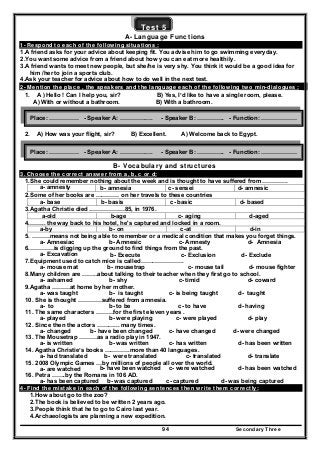 Secondary Three94
Test 5
A- Language Functions
1- Respond to each of the following situations :
1.A friend asks for your advice about keeping fit. You advise him to go swimming everyday.
2.You want some advice from a friend about how you can eat more healthily.
3.A friend wants to meet new people, but she/he is very shy. You think it would be a good idea for
him /her to join a sports club.
4.Ask your teacher for advice about how to do well in the next test.
2- Mention the place , the speakers and the language each of the following two min-dialogues :
1. A ) Hello ! Can I help you, sir? B) Yes, I’d like to have a single room, please.
A) With or without a bathroom. B) With a bathroom.
2. A) How was your flight, sir? B) Excellent. A) Welcome back to Egypt.
B- Vocabulary and structures
3. Choose the correct answer from a, b, c or d:
1.She could remember nothing about the week and is thought to have suffered from ………….
a- amnesty b- amnesia c- sensei d- amnesic
2.Some of her books are ………… on her travels to these countries
a- base b- basis c- basic d- based
3.Agatha Christie died ………………85, in 1976.
d-agedc- agingb-agea-old
4.…….. the way back to his hotel, he's captured and locked in a room.
d-inc-atb- ona-by
5. ………means not being able to remember or a medical condition that makes you forget things.
a- Amnesiac b- Amnesic c- Amnesty d- Amnesia
6.…………is digging up the ground to find things from the past.
a- Excavation b- Execute c- Exclusion d- Exclude
7.Equipment used to catch mice is called………………….
a- mouse mat b- mousetrap c- mouse tail d- mouse fighter
8.Many children are ……..about talking to their teacher when they first go to school.
a- ashamed b- shy c- timid d- coward
9.Agatha ………at home by her mother.
a- was taught b- is taught c- is being taught d- taught
10. She is thought …………suffered from amnesia.
a- to b- to be c- to have d- having
11. The same characters ………for the first eleven years .
a- played b- were playing c- were played d- play
12. Since then the actors ………... many times.
a- changed b- have been changed c- have changed d- were changed
13. The Mousetrap ………as a radio play in 1947.
a- is written b- was written c- has written d- has been written
14. Agatha Christie’s books ………….more than 40 languages.
a- had translated b- were translated c- translated d- translate
15. 2008 Olympic Games …by millions of people all over the world.
a- are watched b- have been watched c- were watched d- has been watched
16. Petra …….by the Romans in 106 AD.
a- has been captured b- was captured c- captured d- was being captured
4- Find the mistake in each of the following sentences then write them correctly:
1.How about go to the zoo?
2.The book is believed to be written 2 years ago.
3.People think that he to go to Cairo last year.
4.Archaeologists are planning a new expedition.
Place: …………… - Speaker A: ………….…. - Speaker B: ………….. - Function: ………………
Place: …………… - Speaker A: ………….…. - Speaker B: ………….. - Function: ………………
 