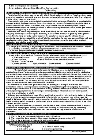 Secondary Three95
5.She tried to prove her innocent.
6.He can't remember any thing .He suffers from amnesty.
C- Reading
5. Read the following passage then answer the questions
Psychologists have been coming up with lots of theories about motivation. They have been busy
answering questions on what it is, where it comes from and why some people suffer from a lack of
it while others have too much of it .
The most obvious place one needs to be motivated is the workplace. Most of us are motivated to
succeed at work. Professor Cooper found that a large percentage of successful people had lost a
parent, been left by a parent or suffered other tragic loss before the age of eighteen. Cooper
claimed that the reason for seeking success is not to achieve power over others, but to gain control
over what is happening in their lives.
Here are some tips to help boost your motivation Firstly, eat well and exercise. A fat stomach is
not going to make you very energetic Secondly; it is useful to define your goals by writing them
down. Thirdly, hang around positive people if the people you spend your free time with are
constantly complaining about life, maybe it's better you looked for new companions. Sleep well and
take breaks and holidays. By putting these ideas into practice, you will enjoy higher levels of
motivation and a better quality of life.
a) Give short answers to the following questions:
1- Do people according to psychologists have similar levels of motivation for success? Explain.
2- According to the text, where do people most likely want to achieve success?
3- Why do people who suffered in their childhood seek success?
B. Choose the correct answer from a. b, c or d.
4. According to research by Professor Cooper, a huge number of successful people...........
a) had good parents b) had suffered the loss of a loved one in childhood
c) were orphans d) wanted to have power over other people .
5. The word "boost" means .................
a) make greater b)make smaller c) make older d) make thinner
6) Read the following passage, then answer the questions:
The act of dialogue among cultures and civilizations faces multiple theoretical and
practical questions. Fundamental questions regarding civilization and culture, and the intellectual
and scientific preoccupations in this regard should not be underestimated. I would like, however, to
emphasize that the main objective for this initiative of dialogue among cultures and civilizations is
in fact to initiate a new paradigm in international relations and those among human beings in our
contemporary world. This necessity will be clearer when we compare it with the other paradigms
which currently form the basis of international relations.
We cannot invite people and governments to the paradigm of dialogue of cultures and
civilizations without learning lessons from history, without thoroughly investigating the reasons
behind major world disasters in the twentieth century and their continuation in the current one, and
without passing judgment on the existing dominant paradigm which is based on a dialogue of
power and glorification of might.
Dialogue among civilizations, viewed from an ethical perspective, is in fact an invitation to discard
what might be termed the power oriented will, in favour of a love oriented one. In this case, the
result of dialogue will be empathy and compassion. And the interlocutors will primarily be thinkers,
leaders, artists and all benevolent intellectuals who are the true representatives of their respective
cultures and civilizations.
Relying on shared principles, objectives, and threats in order to find shared solutions is a major
step towards changing the existing situation and isolating the extremists who, by sanctifying
violence and force, have spoilt the world for all its inhabitants regardless of their culture or
civilization.
a) Give short answers to the following questions:
1 What is the main purpose of dialogue among civilizations?
2 What should be done before inviting people to dialogue among cultures??
3 What is the major step to change the existing situation?
b) Choose the correct answer from a, b, c or d:
4) Where is this text from?
a- a newspaper b- a science fiction story
c- a detective story d- a book on gardening
 
