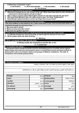 Secondary Three96
5) What does "extremists" mean?
a- the thinkers b- the fundamentalists c- the moderates d- the people
D- The Novel
7) (A) Answer the following questions:
1. What kind of people lives in the old part of the city? What does Rasscndyll do when the Marshal
wants him to ride through the old part of town?
2. Why is Sapt so anxious about Rassendyll's decision to ride alone through the old town?
3. Why does Duke Michael's face turn white when he sees "the King" (Rassendyll)?
4. Does Michael realise that this is not the real King? How do you know?
B) Read following quotation and answer the questions:
"Tell your soldiers to ride ahead of me. I don't need them or you. You can wait here until I've
continued through the old town alone. "
1. Who says this to whom?
2. Where are they and when is this?
3. Why does the speaker say this? -
C) Find the mistake in each of the following sentences then write them correctly:
1. It is Marshal Strakencz's idea for the King to ride through the old part of town alone.
2. All the people smile and cheer the King.
E - Writing
8. Write a paragraph about 100 words about
A famous writer you would like to be like him or her
F- Translation
9. a) Translate into Arabic :
The great divisions among humankind and the dominating source of conflict will be cultural.
Nation states will remain the most powerful actors in world affairs, but the principal conflicts of
global politics will occur between nations and groups of different civilizations. The clash of
civilizations will dominate global politics.
……………………………………………………………………………………………………………………………………………………………………………………………………………………
……………………………………………………………………………………………………………………………………………………………………………………………………………………
……………….…………………………………………………………………………………………………………………………………………………………………………………………………..
b) Translate into English :
-‫السياحية‬ ‫و‬ ‫الصناعية‬ ‫و‬ ‫الزراعية‬ ‫المجاالت‬ ‫في‬ ‫االستثمار‬ ‫نشجع‬ ‫أن‬ ‫علينا‬ ‫ينبغي‬.
……………………………………………………………………………………………………………………………………………………………………………………………………………………
……………………………………………………………………………………………………………………………………………………………………………………………………………………
-‫االسعار‬ ‫ارتفاع‬ ‫ان‬‫الكمالية‬ ‫السلع‬ ‫من‬ ‫كثير‬ ‫عن‬ ‫نتخلي‬ ‫ويجعلنا‬ ‫المصرية‬ ‫البيوت‬ ‫ميزانية‬ ‫يرھق‬ ‫الجنوني‬.
……………………………………………………………………………………………………………………………………………………………………………………………………………………
…………………………………………………………………………………………………………………………………………………………………………………………………………………..
Budget ‫ميزانية‬ Exhaust ‫يرھق‬
clash ‫تصادم‬ global politics ‫العالمية‬ ‫السياسات‬
conflict ‫صراع‬ Luxury goods ‫كمالية‬ ‫سلع‬
divisions ‫فوارق‬–‫فواصل‬ occur ‫يحدث‬
Do without ‫عن‬ ‫يتخلي‬ principal ‫رئيسي‬
dominating ‫مسيطر‬ world affairs ‫العالم‬ ‫شئون‬
 